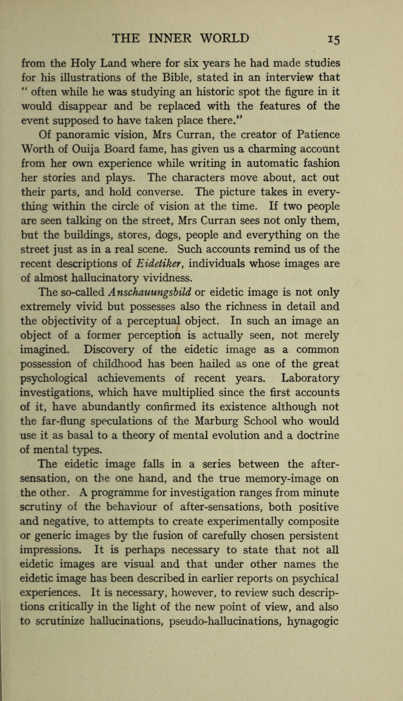 from the Holy Land where for six years he had made studies for his illustrations of the Bible, stated in an interview that “ often while he was studying an historic spot the figure in it would disappear and be replaced with the features of the event supposed to have taken place there/' Of panoramic vision, Mrs Curran, the creator of Patience Worth of Ouija Board fame, has given us a charming account from her own experience while writing in automatic fashion her stories and plays. The characters move about, act out their parts, and hold converse. The picture takes in every¬ thing within the circle of vision at the time. If two people are seen talking on the street, Mrs Curran sees not only them, but the buildings, stores, dogs, people and everything on the street just as in a real scene. Such accounts remind us of the recent descriptions of Eidetiker, individuals whose images are of almost hallucinatory vividness. The so-called Anschauungsbild or eidetic image is not only extremely vivid but possesses also the richness in detail and the objectivity of a perceptual object. In such an image an object of a former perception is actually seen, not merely imagined. Discovery of the eidetic image as a common possession of childhood has been hailed as one of the great psychological achievements of recent years. Laboratory investigations, which have multiplied since the first accounts of it, have abundantly confirmed its existence although not the far-flung speculations of the Marburg School who would use it as basal to a theory of mental evolution and a doctrine of mental types. The eidetic image falls in a series between the after¬ sensation, on the one hand, and the true memory-image on the other. A programme for investigation ranges from minute scrutiny of the behaviour of after-sensations, both positive and negative, to attempts to create experimentally composite or generic images by the fusion of carefully chosen persistent impressions. It is perhaps necessary to state that not all eidetic images are visual and that under other names the eidetic image has been described in earlier reports on psychical experiences. It is necessary, however, to review such descrip¬ tions critically in the light of the new point of view, and also to scrutinize hallucinations, pseudo-hallucinations, hynagogic