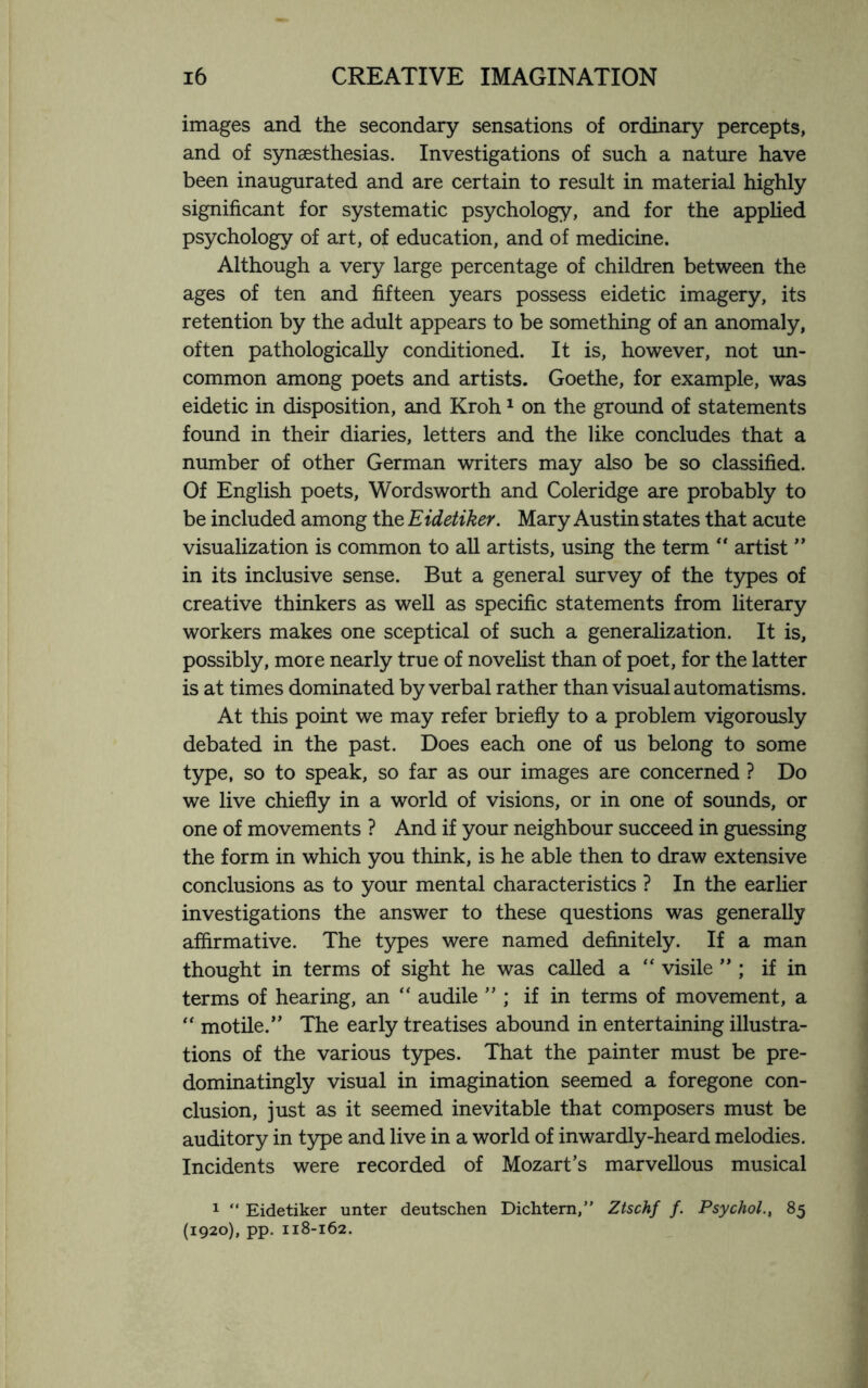 images and the secondary sensations of ordinary percepts, and of synaesthesias. Investigations of such a nature have been inaugurated and are certain to result in material highly significant for systematic psychology, and for the applied psychology of art, of education, and of medicine. Although a very large percentage of children between the ages of ten and fifteen years possess eidetic imagery, its retention by the adult appears to be something of an anomaly, often pathologically conditioned. It is, however, not un¬ common among poets and artists. Goethe, for example, was eidetic in disposition, and Kroh1 on the ground of statements found in their diaries, letters and the like concludes that a number of other German writers may also be so classified. Of English poets, Wordsworth and Coleridge are probably to be included among the Eidetiker. Mary Austin states that acute visualization is common to all artists, using the term “ artist ” in its inclusive sense. But a general survey of the types of creative thinkers as well as specific statements from literary workers makes one sceptical of such a generalization. It is, possibly, more nearly true of novelist than of poet, for the latter is at times dominated by verbal rather than visual automatisms. At this point we may refer briefly to a problem vigorously debated in the past. Does each one of us belong to some type, so to speak, so far as our images are concerned ? Do we live chiefly in a world of visions, or in one of sounds, or one of movements ? And if your neighbour succeed in guessing the form in which you think, is he able then to draw extensive conclusions as to your mental characteristics ? In the earlier investigations the answer to these questions was generally affirmative. The types were named definitely. If a man thought in terms of sight he was called a “ visile ” ; if in terms of hearing, an “ audile ” ; if in terms of movement, a “ motile.” The early treatises abound in entertaining illustra¬ tions of the various types. That the painter must be pre¬ dominatingly visual in imagination seemed a foregone con¬ clusion, just as it seemed inevitable that composers must be auditory in type and live in a world of inwardly-heard melodies. Incidents were recorded of Mozart’s marvellous musical 1 “ Eidetiker unter deutschen Dichtem,” Ztschf f. Psychol., 85 (1920), pp. 118-162.