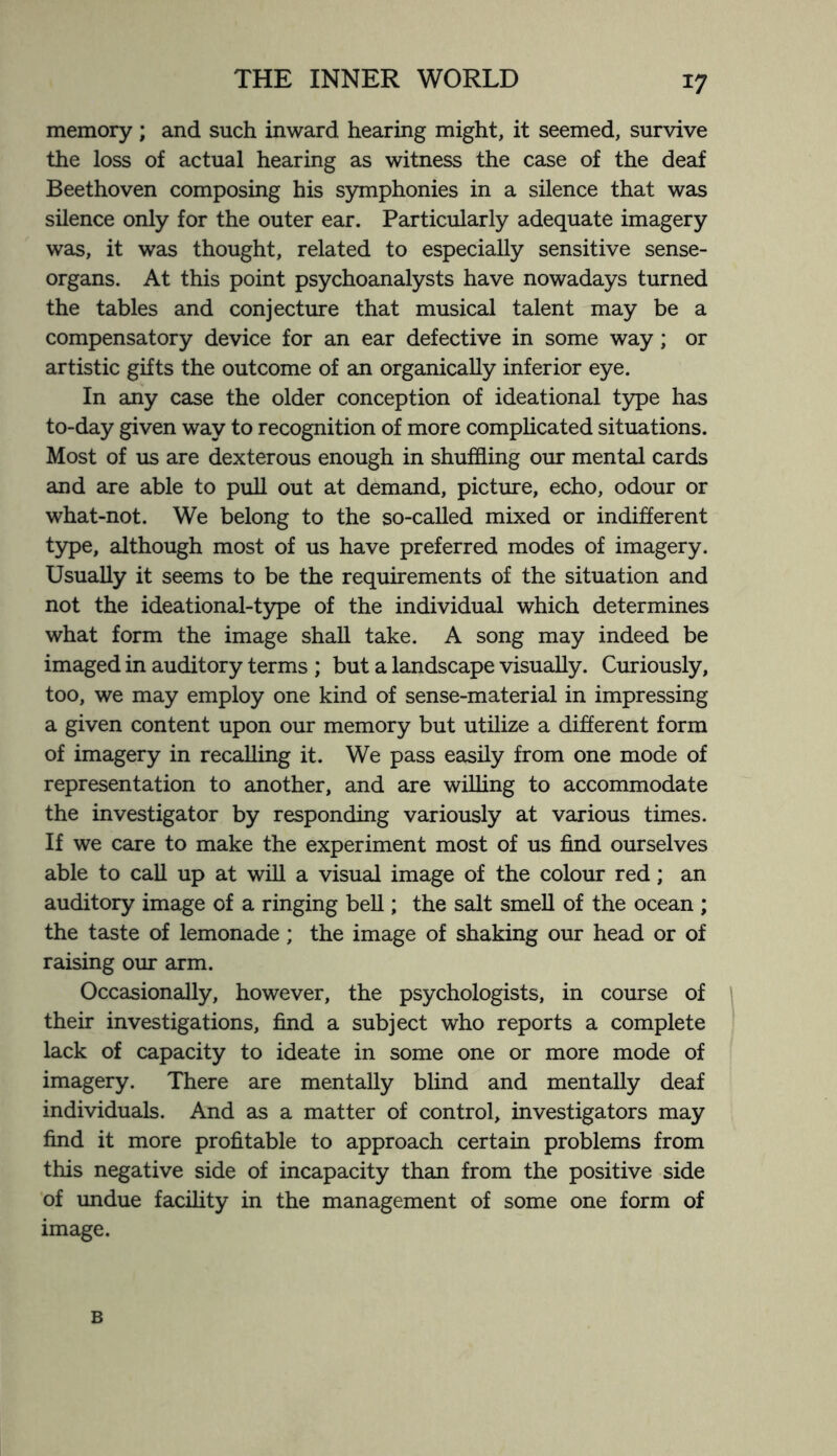 memory ; and such inward hearing might, it seemed, survive the loss of actual hearing as witness the case of the deaf Beethoven composing his symphonies in a silence that was silence only for the outer ear. Particularly adequate imagery was, it was thought, related to especially sensitive sense- organs. At this point psychoanalysts have nowadays turned the tables and conjecture that musical talent may be a compensatory device for an ear defective in some way; or artistic gifts the outcome of an organically inferior eye. In any case the older conception of ideational type has to-day given way to recognition of more complicated situations. Most of us are dexterous enough in shuffling our mental cards and are able to pull out at demand, picture, echo, odour or what-not. We belong to the so-called mixed or indifferent type, although most of us have preferred modes of imagery. Usually it seems to be the requirements of the situation and not the ideational-type of the individual which determines what form the image shall take. A song may indeed be imaged in auditory terms ; but a landscape visually. Curiously, too, we may employ one kind of sense-material in impressing a given content upon our memory but utilize a different form of imagery in recalling it. We pass easily from one mode of representation to another, and are willing to accommodate the investigator by responding variously at various times. If we care to make the experiment most of us find ourselves able to call up at will a visual image of the colour red; an auditory image of a ringing bell; the salt smell of the ocean ; the taste of lemonade; the image of shaking our head or of raising our arm. Occasionally, however, the psychologists, in course of their investigations, find a subject who reports a complete lack of capacity to ideate in some one or more mode of imagery. There are mentally blind and mentally deaf individuals. And as a matter of control, investigators may find it more profitable to approach certain problems from this negative side of incapacity than from the positive side of undue facility in the management of some one form of image. B