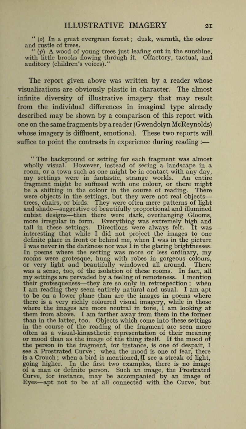 “ (o) In a great evergreen forest; dusk, warmth, the odour and rustle of trees. “ (p) A wood of young trees just leafing out in the sunshine, with little brooks flowing through it. Olfactory, tactual, and auditory (children’s voices).” The report given above was written by a reader whose visualizations are obviously plastic in character. The almost infinite diversity of illustrative imagery that may result from the individual differences in imaginal type already described may be shown by a comparison of this report with one on the same fragments by a reader (Gwendolyn McReynolds) whose imagery is diffluent, emotional. These two reports will suffice to point the contrasts in experience during reading :— “ The background or setting for each fragment was almost wholly visual. However, instead of seeing a landscape in a room, or a town such as one might be in contact with any day, my settings were in fantastic, strange worlds. An entire fragment might be suffused with one colour, or there might be a shifting in the colour in the course of reading. There were objects in the settings, but they were not real objects— trees, chairs, or birds. They were often mere patterns of light and shade—suggestive of beautifully proportional and illumined cubist designs—then there were dark, overhanging Glooms, more irregular in form. Everything was extremely high and tall in these settings. Directions were always felt. It was interesting that while I did not project the images to one definite place in front or behind me, when I was in the picture I was never in the darkness nor was I in the glaring brightnesses. In poems where the setting was more or less ordinary, my rooms were grotesque, hung with robes in gorgeous colours, or very light and beautifully windowed all around. There was a sense, too, of the isolation of these rooms. In fact, all my settings are pervaded by a feeling of remoteness. I mention their grotesqueness—they are so only in retrospection ; when I am reading they seem entirely natural and usual. I am apt to be on a lower plane than are the images in poems where there is a very richly coloured visual imagery, while in those where the images are more neutral in tone, I am looking at them from above. I am farther away from them in the former than in the latter, too. Objects which come into these settings in the course of the reading of the fragment are seen more often as a visual-kinaesthetic representation of their meaning or mood than as the image of the thing itself. If the mood of the person in the fragment, for instance, is one of despair, I see a Prostrated Curve ; when the mood is one of fear, there is a Crouch; when a bird is mentioned, jl see a streak of light, going higher. In the first two examples, there is no image of a man or definite person. Such an image, the Prostrated Curve, for instance, may be accompanied by an image of Eyes—apt not to be at all connected with the Curve, but