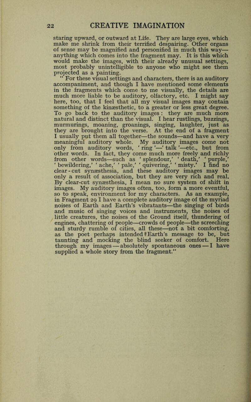staring upward, or outward at Life. They are large eyes, which make me shrink from their terrified despairing. Other organs of sense may be magnified and personified in much this way— anything which comes into the fragment may. It is this which would make the images, with their already unusual settings, most probably unintelligible to anyone who might see them projected as a painting. “ For these visual settings and characters, there is an auditory accompaniment, and though I have mentioned some elements in the fragments which come to me visually, the details are much more liable to be auditory, olfactory, etc. I might say here, too, that I feel that all my visual images may contain something of the kinaesthetic, to a greater or less great degree. To go back to the auditory images : they are much more natural and distinct than the visual. I hear rustlings, buzzings, murmurings, moaning, groanings, singing, laughter, just as they are brought into the verse. At the end of a fragment I usually put them all together—the sounds—and have a very meaningful auditory whole. My auditory images come not only from auditory words, ‘ ring *■—‘ talk '—etc., but from other words. In fact, they come much more freely and richly from other words—such as ‘ splendour/ * death,’ ‘ purple,’ ‘ bewildering,’ * ache,’ * pale,’ * quivering,’ ‘ misty.’ I find no clear-cut synaesthesia, and these auditory images may be only a result of association, but they are very rich and real. By clear-cut synaesthesia, I mean no sure system of shift in images. My auditory images often, too, form a more eventful, so to speak, environment for my characters. As an example, in Fragment 29 I have a complete auditory image of the myriad noises of Earth and Earth’s vibratants—the singing of birds and music of singing voices and instruments, the noises of little creatures, the noises of the Ground itself, thundering of engines, chattering of people—crowds of people—the screeching and sturdy rumble of cities, all these—not a bit comforting, as the poet perhaps intended f Earth’s message to be, but taunting and mocking the blind seeker of comfort. Here through my images — absolutely spontaneous ones — I have supplied a whole story from the fragment.”