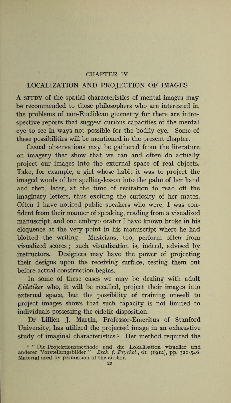 LOCALIZATION AND PROJECTION OF IMAGES A study of the spatial characteristics of mental images may be recommended to those philosophers who are interested in the problems of non-Euclidean geometry for there are intro¬ spective reports that suggest curious capacities of the mental eye to see in ways not possible for the bodily eye. Some of these possibilities will be mentioned in the present chapter. Casual observations may be gathered from the literature on imagery that show that we can and often do actually project our images into the external space of real objects. Take, for example, a girl whose habit it was to project the imaged words of her spelling-lesson into the palm of her hand and then, later, at the time of recitation to read off the imaginary letters, thus exciting the curiosity of her mates. Often I have noticed public speakers who were, I was con¬ fident from their manner of speaking, reading from a visualized manuscript, and one embryo orator I have known broke in his eloquence at the very point in his manuscript where he had blotted the writing. Musicians, too, perform often from visualized scores; such visualization is, indeed, advised by instructors. Designers may have the power of projecting their designs upon the receiving surface, testing them out before actual construction begins. In some of these cases we may be dealing with adult Eidetiker who, it will be recalled, project their images into external space, but the possibility of training oneself to project images shows that such capacity is not limited to individuals possessing the eidetic disposition. Dr Lillien J. Martin, Professor-Emeritus of Stanford University, has utilized the projected image in an exhaustive study of imaginal characteristics.1 Her method required the 1  Die Projektionsmethode und die Lokalisation visueller und anderer Vorstellungsbilder.” Zsch. /. Psychol., 61 (1912), pp. 321-546. Material used by permission of the author.