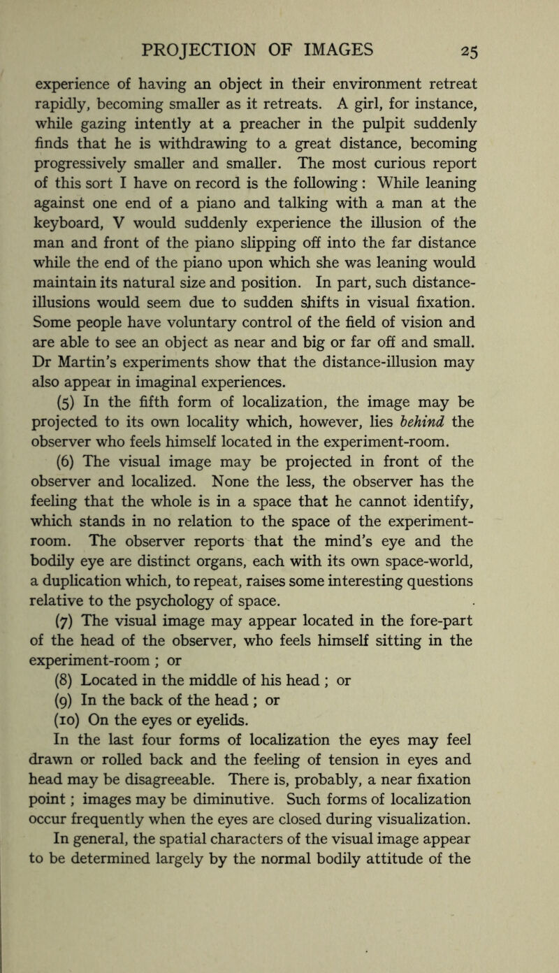 experience of having an object in their environment retreat rapidly, becoming smaller as it retreats. A girl, for instance, while gazing intently at a preacher in the pulpit suddenly finds that he is withdrawing to a great distance, becoming progressively smaller and smaller. The most curious report of this sort I have on record is the following: While leaning against one end of a piano and talking with a man at the keyboard, V would suddenly experience the illusion of the man and front of the piano slipping off into the far distance while the end of the piano upon which she was leaning would maintain its natural size and position. In part, such distance- illusions would seem due to sudden shifts in visual fixation. Some people have voluntary control of the field of vision and are able to see an object as near and big or far off and small. Dr Martin’s experiments show that the distance-illusion may also appear in imaginal experiences. (5) In the fifth form of localization, the image may be projected to its own locality which, however, lies behind the observer who feels himself located in the experiment-room. (6) The visual image may be projected in front of the observer and localized. None the less, the observer has the feeling that the whole is in a space that he cannot identify, which stands in no relation to the space of the experiment- room. The observer reports that the mind’s eye and the bodily eye are distinct organs, each with its own space-world, a duplication which, to repeat, raises some interesting questions relative to the psychology of space. (7) The visual image may appear located in the fore-part of the head of the observer, who feels himself sitting in the experiment-room ; or (8) Located in the middle of his head ; or (9) In the back of the head ; or (10) On the eyes or eyelids. In the last four forms of localization the eyes may feel drawn or rolled back and the feeling of tension in eyes and head may be disagreeable. There is, probably, a near fixation point; images may be diminutive. Such forms of localization occur frequently when the eyes are closed during visualization. In general, the spatial characters of the visual image appear to be determined largely by the normal bodily attitude of the