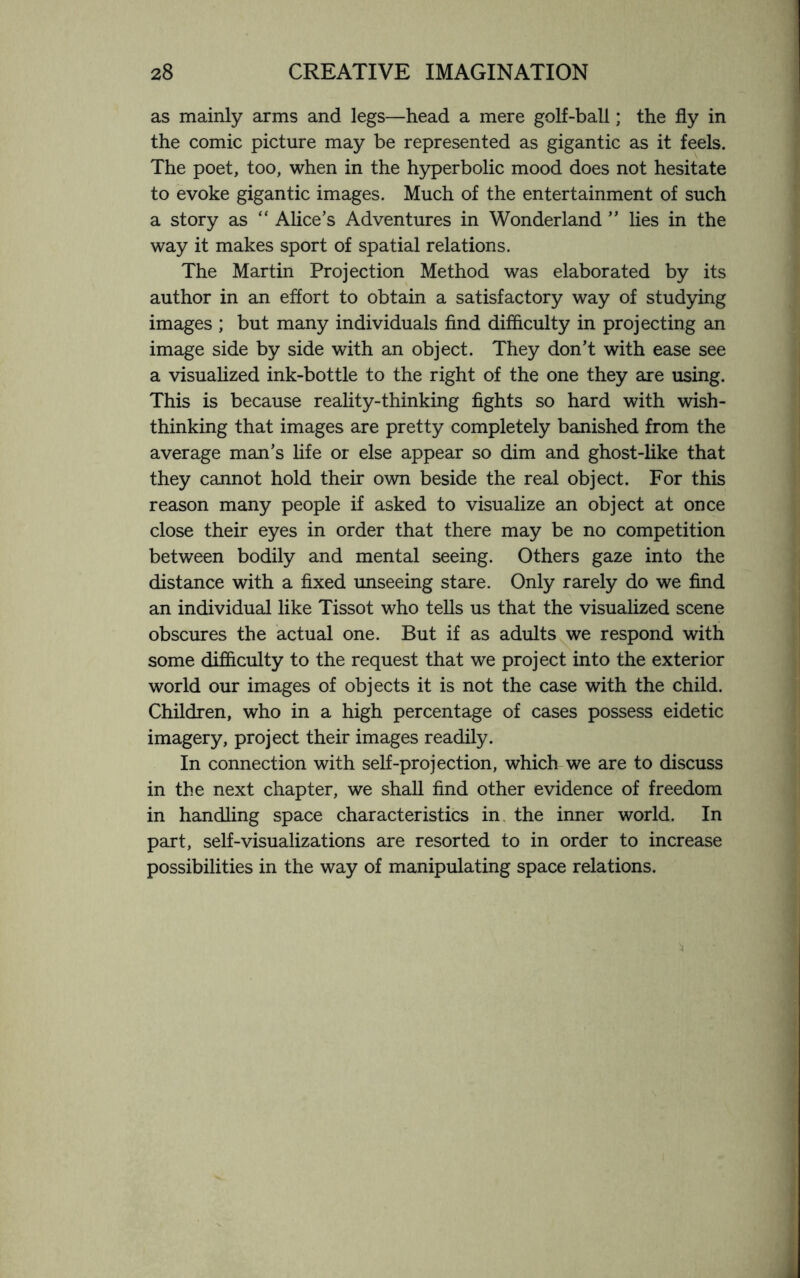 as mainly arms and legs—head a mere golf-ball; the fly in the comic picture may be represented as gigantic as it feels. The poet, too, when in the hyperbolic mood does not hesitate to evoke gigantic images. Much of the entertainment of such a story as “ Alice’s Adventures in Wonderland ” lies in the way it makes sport of spatial relations. The Martin Projection Method was elaborated by its author in an effort to obtain a satisfactory way of studying images ; but many individuals find difficulty in projecting an image side by side with an object. They don’t with ease see a visualized ink-bottle to the right of the one they are using. This is because reality-thinking fights so hard with wish¬ thinking that images are pretty completely banished from the average man’s life or else appear so dim and ghost-like that they cannot hold their own beside the real object. For this reason many people if asked to visualize an object at once close their eyes in order that there may be no competition between bodily and mental seeing. Others gaze into the distance with a fixed unseeing stare. Only rarely do we find an individual like Tissot who tells us that the visualized scene obscures the actual one. But if as adults we respond with some difficulty to the request that we project into the exterior world our images of objects it is not the case with the child. Children, who in a high percentage of cases possess eidetic imagery, project their images readily. In connection with self-projection, which we are to discuss in the next chapter, we shall find other evidence of freedom in handling space characteristics in the inner world. In part, self-visualizations are resorted to in order to increase possibilities in the way of manipulating space relations.