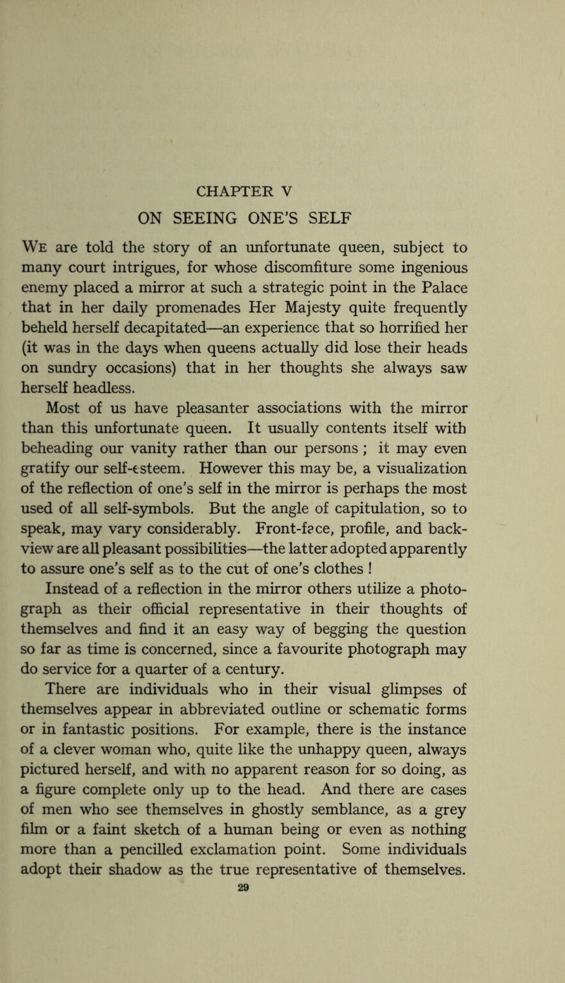 ON SEEING ONE’S SELF We are told the story of an unfortunate queen, subject to many court intrigues, for whose discomfiture some ingenious enemy placed a mirror at such a strategic point in the Palace that in her daily promenades Her Majesty quite frequently beheld herself decapitated—an experience that so horrified her (it was in the days when queens actually did lose their heads on sundry occasions) that in her thoughts she always saw herself headless. Most of us have pleasanter associations with the mirror than this unfortunate queen. It usually contents itself with beheading our vanity rather than our persons; it may even gratify our self-esteem. However this may be, a visualization of the reflection of one’s self in the mirror is perhaps the most used of all self-symbols. But the angle of capitulation, so to speak, may vary considerably. Front-face, profile, and back- view are all pleasant possibilities—the latter adopted apparently to assure one’s self as to the cut of one’s clothes ! Instead of a reflection in the mirror others utilize a photo¬ graph as their official representative in their thoughts of themselves and find it an easy way of begging the question so far as time is concerned, since a favourite photograph may do service for a quarter of a century. There are individuals who in their visual glimpses of themselves appear in abbreviated outline or schematic forms or in fantastic positions. For example, there is the instance of a clever woman who, quite like the unhappy queen, always pictured herself, and with no apparent reason for so doing, as a figure complete only up to the head. And there are cases of men who see themselves in ghostly semblance, as a grey film or a faint sketch of a human being or even as nothing more than a pencilled exclamation point. Some individuals adopt their shadow as the true representative of themselves.