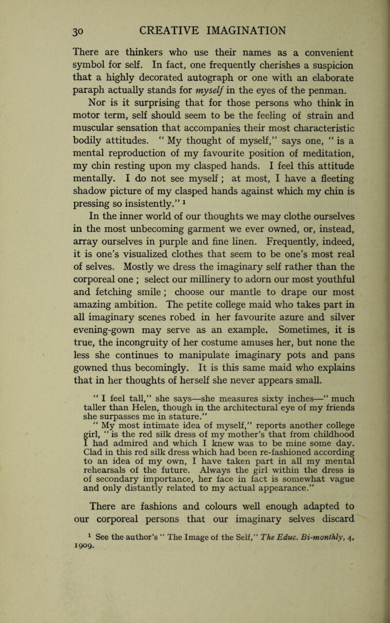 There are thinkers who use their names as a convenient symbol for self. In fact, one frequently cherishes a suspicion that a highly decorated autograph or one with an elaborate paraph actually stands for myself in the eyes of the penman. Nor is it surprising that for those persons who think in motor term, self should seem to be the feeling of strain and muscular sensation that accompanies their most characteristic bodily attitudes. “ My thought of myself,” says one, “ is a mental reproduction of my favourite position of meditation, my chin resting upon my clasped hands. I feel this attitude mentally. I do not see myself; at most, I have a fleeting shadow picture of my clasped hands against which my chin is pressing so insistently.” 1 In the inner world of our thoughts we may clothe ourselves in the most unbecoming garment we ever owned, or, instead, array ourselves in purple and fine linen. Frequently, indeed, it is one’s visualized clothes that seem to be one’s most real of selves. Mostly we dress the imaginary self rather than the corporeal one ; select our millinery to adorn our most youthful and fetching smile ; choose our mantle to drape our most amazing ambition. The petite college maid who takes part in all imaginary scenes robed in her favourite azure and silver evening-gown may serve as an example. Sometimes, it is true, the incongruity of her costume amuses her, but none the less she continues to manipulate imaginary pots and pans gowned thus becomingly. It is this same maid who explains that in her thoughts of herself she never appears small. “ I feel tall,” she says—she measures sixty inches—“ much taller than Helen, though in the architectural eye of my friends she surpasses me in stature.” “ My most intimate idea of myself,” reports another college firl, “ is the red silk dress of my mother’s that from childhood had admired and which I knew was to be mine some day. Clad in this red silk dress which had been re-fashioned according to an idea of my own, I have taken part in all my mental rehearsals of the future. Always the girl within the dress is of secondary importance, her face in fact is somewhat vague and only distantly related to my actual appearance.” There are fashions and colours well enough adapted to our corporeal persons that our imaginary selves discard 1 See the author’s “ The Image of the Self,” The Educ. Bi-monthly, 4, 1909.