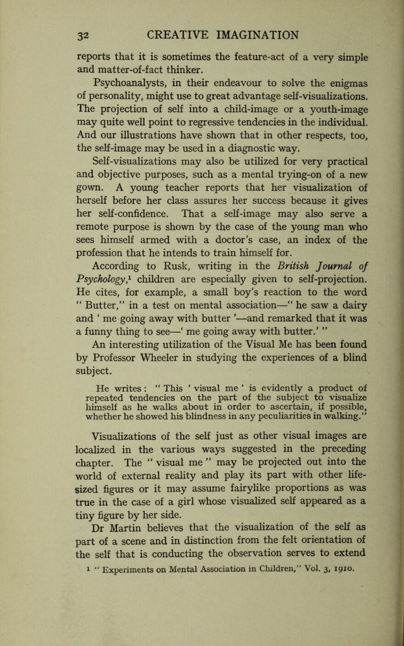 reports that it is sometimes the feature-act of a very simple and matter-of-fact thinker. Psychoanalysts, in their endeavour to solve the enigmas of personality, might use to great advantage self-visualizations. The projection of self into a child-image or a youth-image may quite well point to regressive tendencies in the individual. And our illustrations have shown that in other respects, too, the self-image may be used in a diagnostic way. Self-visualizations may also be utilized for very practical and objective purposes, such as a mental trying-on of a new gown. A young teacher reports that her visualization of herself before her class assures her success because it gives her self-confidence. That a self-image may also serve a remote purpose is shown by the case of the young man who sees himself armed with a doctor’s case, an index of the profession that he intends to train himself for. According to Rusk, writing in the British Journal of Psychology,1 children are especially given to self-projection. He cites, for example, a small boy’s reaction to the word “ Butter,” in a test on mental association—“ he saw a dairy and ‘ me going away with butter ’—and remarked that it was a funny thing to see—‘ me going away with butter.’ ” An interesting utilization of the Visual Me has been found by Professor Wheeler in studying the experiences of a blind subject. He writes : “ This ‘ visual me ’ is evidently a product of repeated tendencies on the part of the subject to visualize himself as he walks about in order to ascertain, if possible, whether he showed his blindness in any peculiarities in walking.” Visualizations of the self just as other visual images are localized in the various ways suggested in the preceding chapter. The “ visual me ” may be projected out into the world of external reality and play its part with other life- sized figures or it may assume fairylike proportions as was true in the case of a girl whose visualized self appeared as a tiny figure by her side. Dr Martin believes that the visualization of the self as part of a scene and in distinction from the felt orientation of the self that is conducting the observation serves to extend 1 “ Experiments on Mental Association in Children,” Vol. 3, 1910.