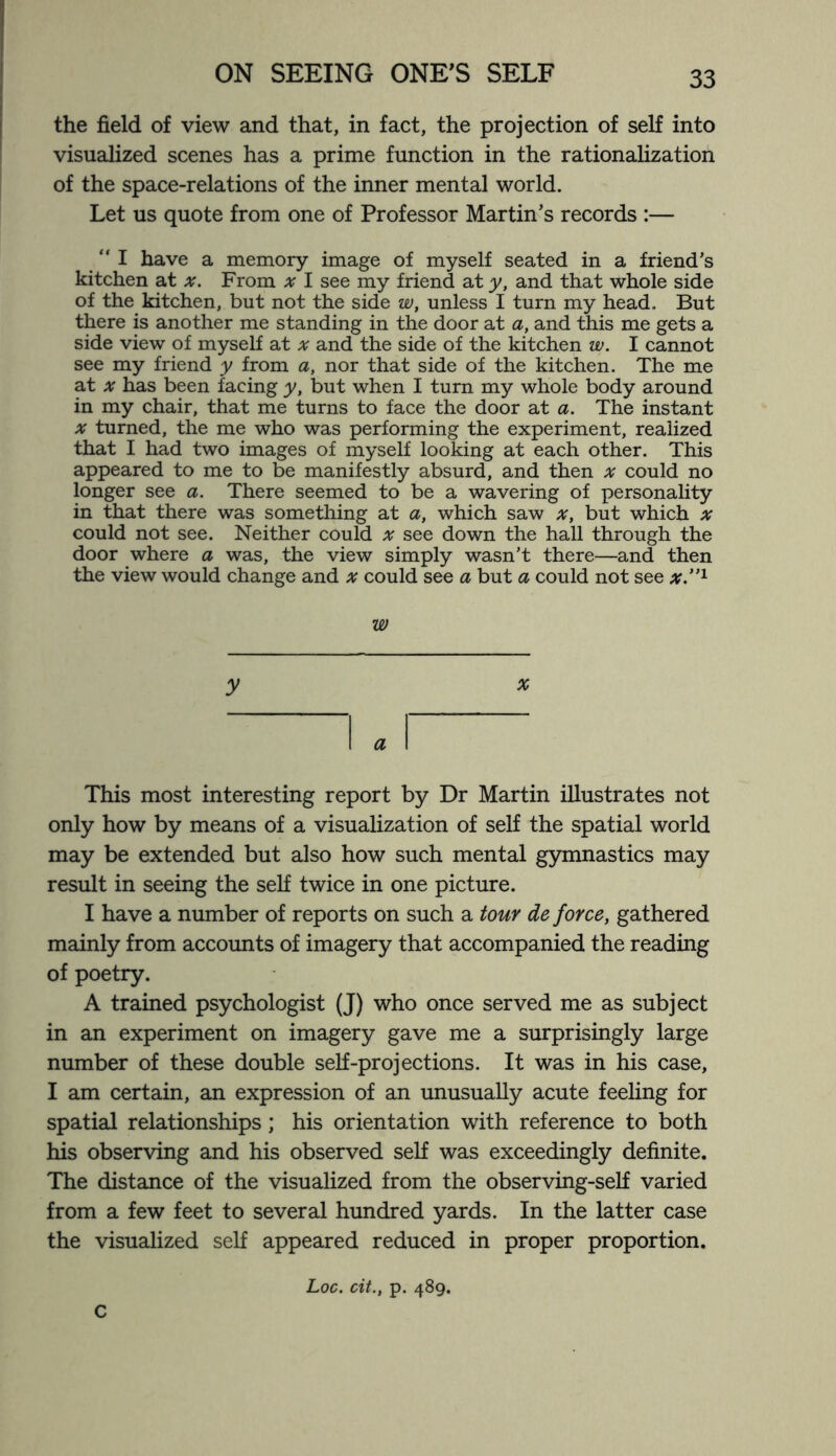 the field of view and that, in fact, the projection of self into visualized scenes has a prime function in the rationalization of the space-relations of the inner mental world. Let us quote from one of Professor Martin’s records :— “I have a memory image of myself seated in a friend’s kitchen at x. From x I see my friend at y, and that whole side of the kitchen, but not the side w, unless I turn my head. But there is another me standing in the door at a, and this me gets a side view of myself at at and the side of the kitchen w. I cannot see my friend y from a, nor that side of the kitchen. The me at x has been facing y, but when I turn my whole body around in my chair, that me turns to face the door at a. The instant x turned, the me who was performing the experiment, realized that I had two images of myself looking at each other. This appeared to me to be manifestly absurd, and then x could no longer see a. There seemed to be a wavering of personality in that there was something at a, which saw x, but which x could not see. Neither could x see down the hall through the door where a was, the view simply wasn’t there—and then the view would change and x could see a but a could not see x.”1 w y # I a I This most interesting report by Dr Martin illustrates not only how by means of a visualization of self the spatial world may be extended but also how such mental gymnastics may result in seeing the self twice in one picture. I have a number of reports on such a tour de force, gathered mainly from accounts of imagery that accompanied the reading of poetry. A trained psychologist (J) who once served me as subject in an experiment on imagery gave me a surprisingly large number of these double self-projections. It was in his case, I am certain, an expression of an unusually acute feeling for spatial relationships; his orientation with reference to both his observing and his observed self was exceedingly definite. The distance of the visualized from the observing-self varied from a few feet to several hundred yards. In the latter case the visualized self appeared reduced in proper proportion. Loc. cit., p. 489. c