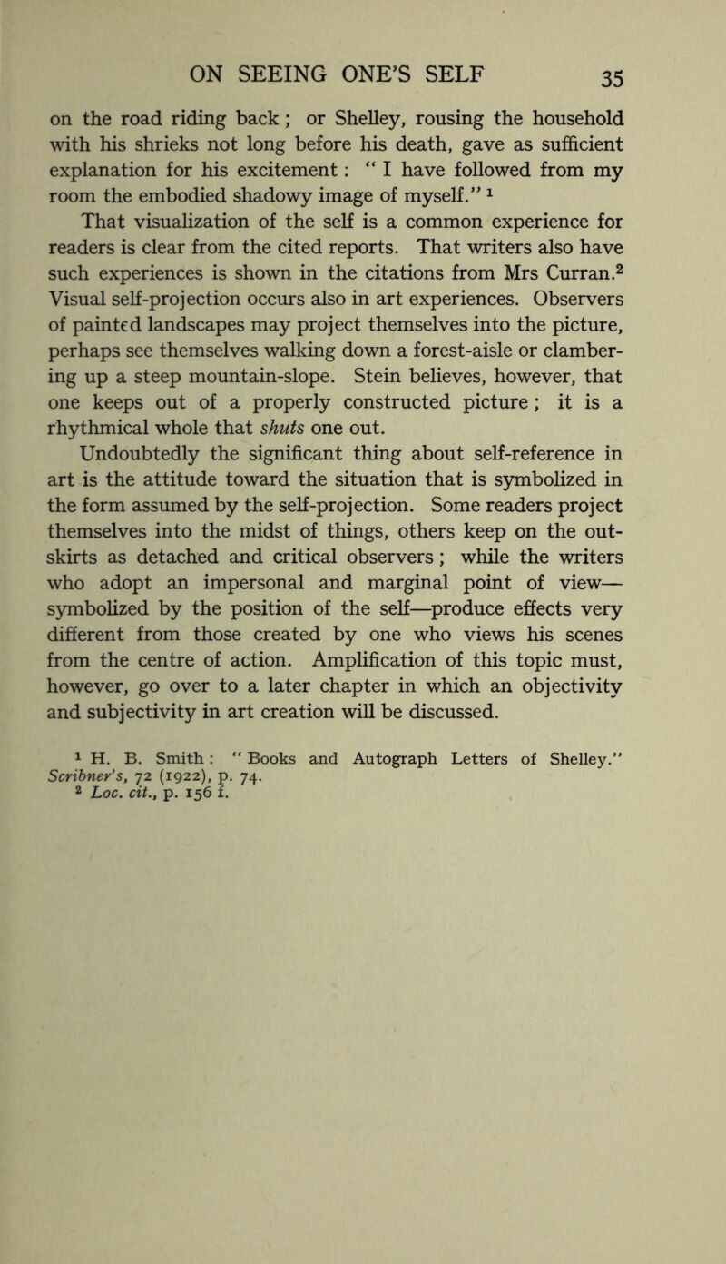 on the road riding back; or Shelley, rousing the household with his shrieks not long before his death, gave as sufficient explanation for his excitement:  I have followed from my room the embodied shadowy image of myself.” 1 That visualization of the self is a common experience for readers is clear from the cited reports. That writers also have such experiences is shown in the citations from Mrs Curran.2 Visual self-projection occurs also in art experiences. Observers of painted landscapes may project themselves into the picture, perhaps see themselves walking down a forest-aisle or clamber¬ ing up a steep mountain-slope. Stein believes, however, that one keeps out of a properly constructed picture; it is a rhythmical whole that shuts one out. Undoubtedly the significant thing about self-reference in art is the attitude toward the situation that is symbolized in the form assumed by the self-projection. Some readers project themselves into the midst of things, others keep on the out¬ skirts as detached and critical observers; while the writers who adopt an impersonal and marginal point of view— symbolized by the position of the self—produce effects very different from those created by one who views his scenes from the centre of action. Amplification of this topic must, however, go over to a later chapter in which an objectivity and subjectivity in art creation will be discussed. 1 H. B. Smith: “ Books and Autograph Letters of Shelley.” Scribner's, 72 (1922), p. 74. 2 Loc. cit., p. 156 f.