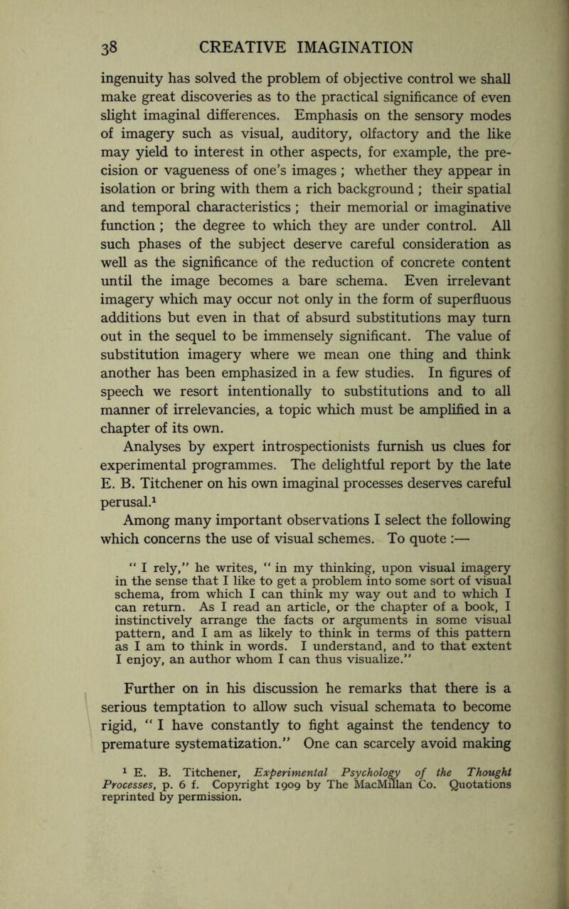 ingenuity has solved the problem of objective control we shall make great discoveries as to the practical significance of even slight imaginal differences. Emphasis on the sensory modes of imagery such as visual, auditory, olfactory and the like may yield to interest in other aspects, for example, the pre¬ cision or vagueness of one’s images ; whether they appear in isolation or bring with them a rich background ; their spatial and temporal characteristics ; their memorial or imaginative function ; the degree to which they are under control. All such phases of the subject deserve careful consideration as well as the significance of the reduction of concrete content until the image becomes a bare schema. Even irrelevant imagery which may occur not only in the form of superfluous additions but even in that of absurd substitutions may turn out in the sequel to be immensely significant. The value of substitution imagery where we mean one thing and think another has been emphasized in a few studies. In figures of speech we resort intentionally to substitutions and to all manner of irrelevancies, a topic which must be amplified in a chapter of its own. Analyses by expert introspectionists furnish us clues for experimental programmes. The delightful report by the late E. B. Titchener on his own imaginal processes deserves careful perusal.1 Among many important observations I select the following which concerns the use of visual schemes. To quote :— “ I rely,” he writes, “ in my thinking, upon visual imagery in the sense that I like to get a problem into some sort of visual schema, from which I can think my way out and to which I can return. As I read an article, or the chapter of a book, I instinctively arrange the facts or arguments in some visual pattern, and I am as likely to think in terms of this pattern as I am to think in words. I understand, and to that extent I enjoy, an author whom I can thus visualize.” Further on in his discussion he remarks that there is a serious temptation to allow such visual schemata to become rigid, “ I have constantly to fight against the tendency to premature systematization.” One can scarcely avoid making 1 E. B. Titchener, Experimental Psychology of the Thought Processes, p. 6 f. Copyright 1909 by The MacMillan Co. Quotations reprinted by permission.