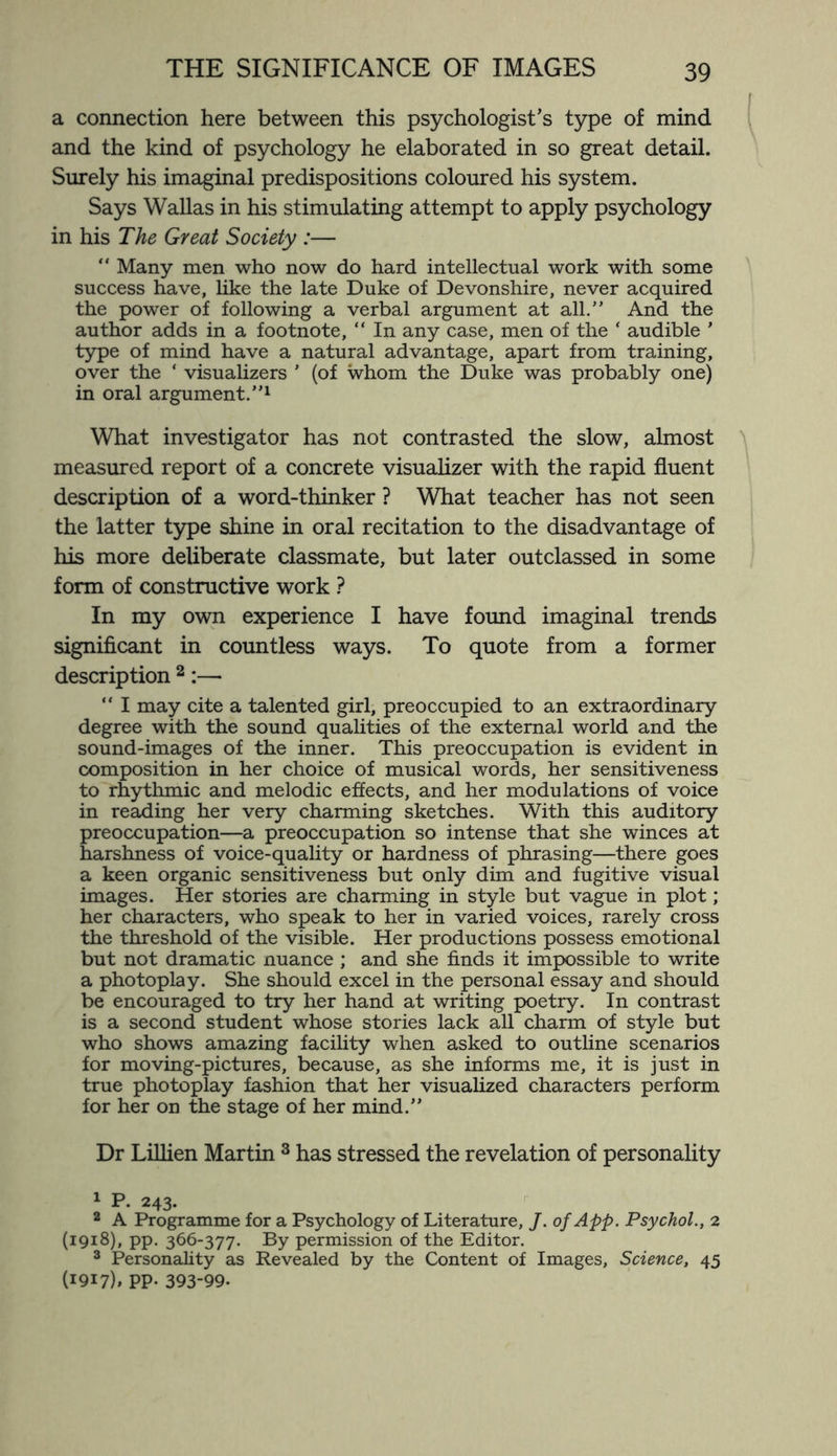 a connection here between this psychologist's type of mind and the kind of psychology he elaborated in so great detail. Surely his imaginal predispositions coloured his system. Says Wallas in his stimulating attempt to apply psychology in his The Great Society :— “ Many men who now do hard intellectual work with some success have, like the late Duke of Devonshire, never acquired the power of following a verbal argument at all.” And the author adds in a footnote, “ In any case, men of the ‘ audible ' type of mind have a natural advantage, apart from training, over the ‘ visualizers ' (of whom the Duke was probably one) in oral argument.”1 What investigator has not contrasted the slow, almost measured report of a concrete visualizer with the rapid fluent description of a word-thinker ? What teacher has not seen the latter type shine in oral recitation to the disadvantage of his more deliberate classmate, but later outclassed in some form of constructive work ? In my own experience I have found imaginal trends significant in countless ways. To quote from a former description 2:— “ I may cite a talented girl, preoccupied to an extraordinary degree with the sound qualities of the external world and the sound-images of the inner. This preoccupation is evident in composition in her choice of musical words, her sensitiveness to rhythmic and melodic effects, and her modulations of voice in reading her very charming sketches. With this auditory preoccupation—a preoccupation so intense that she winces at harshness of voice-quality or hardness of phrasing—there goes a keen organic sensitiveness but only dim and fugitive visual images. Her stories are charming in style but vague in plot; her characters, who speak to her in varied voices, rarely cross the threshold of the visible. Her productions possess emotional but not dramatic nuance ; and she finds it impossible to write a photoplay. She should excel in the personal essay and should be encouraged to try her hand at writing poetry. In contrast is a second student whose stories lack all charm of style but who shows amazing facility when asked to outline scenarios for moving-pictures, because, as she informs me, it is just in true photoplay fashion that her visualized characters perform for her on the stage of her mind.” Dr Lillien Martin 3 has stressed the revelation of personality 1 P. 243. 2 A Programme for a Psychology of Literature, J. ofApp. Psychol., 2 (1918), pp. 366-377. By permission of the Editor. 3 Personality as Revealed by the Content of Images, Science, 45 (1917), pp. 393-99.