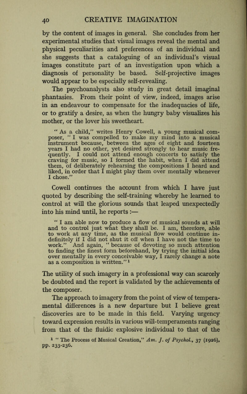 by the content of images in general. She concludes from her experimental studies that visual images reveal the mental and physical peculiarities and preferences of an individual and she suggests that a cataloguing of an individual’s visual images constitute part of an investigation upon which a diagnosis of personality be based. Self-projective images would appear to be especially self-revealing. The psychoanalysts also study in great detail imaginal phantasies. From their point of view, indeed, images arise in an endeavour to compensate for the inadequacies of life, or to gratify a desire, as when the hungry baby visualizes his mother, or the lover his sweetheart. “As a child, writes Henry Cowell, a young musical com¬ poser, “ I was compelled to make my mind into a musical instrument because, between the ages of eight and fourteen years I had no other, yet desired strongly to hear music fre¬ quently. I could not attend enough concerts to satisfy the craving for music, so I formed the habit, when I did attend them, of deliberately rehearsing the compositions I heard and liked, in order that I might play them over mentally whenever I chose. Cowell continues the account from which I have just quoted by describing the self-training whereby he learned to control at will the glorious sounds that leaped unexpectedly into his mind until, he reports :— “ I am able now to produce a flow of musical sounds at will and to control just what they shall be. I am, therefore, able to work at any time, as the musical flow would continue in¬ definitely if I did not shut it off when I have not the time to work. And again, “ because of devoting so much attention to finding the finest form beforehand, by trying the initial idea over mentally in every conceivable way, I rarely change a note as a composition is written.1 The utility of such imagery in a professional way can scarcely be doubted and the report is validated by the achievements of the composer. The approach to imagery from the point of view of tempera¬ mental differences is a new departure but I believe great discoveries are to be made in this field. Varying urgenc}7 toward expression results in various will-temperaments ranging from that of the fluidic explosive individual to that of the 1 “ The Process of Musical Creation, Am. J. of Psychol., 37 (1926), pp. 233-236.