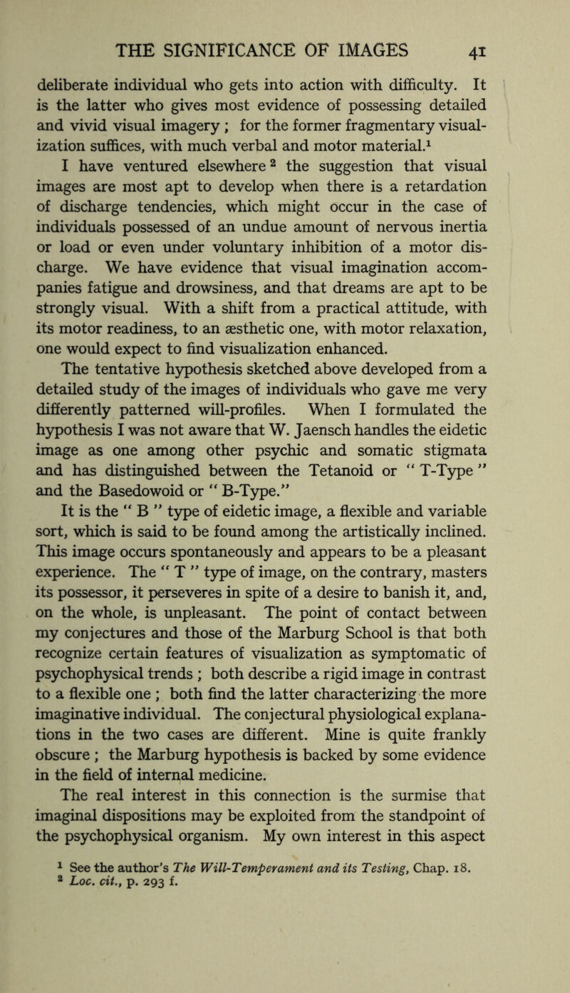deliberate individual who gets into action with difficulty. It is the latter who gives most evidence of possessing detailed and vivid visual imagery ; for the former fragmentary visual¬ ization suffices, with much verbal and motor material.1 I have ventured elsewhere2 the suggestion that visual images are most apt to develop when there is a retardation of discharge tendencies, which might occur in the case of individuals possessed of an undue amount of nervous inertia or load or even under voluntary inhibition of a motor dis¬ charge. We have evidence that visual imagination accom¬ panies fatigue and drowsiness, and that dreams are apt to be strongly visual. With a shift from a practical attitude, with its motor readiness, to an aesthetic one, with motor relaxation, one would expect to find visualization enhanced. The tentative hypothesis sketched above developed from a detailed study of the images of individuals who gave me very differently patterned will-profiles. When I formulated the hypothesis I was not aware that W. Jaensch handles the eidetic image as one among other psychic and somatic stigmata and has distinguished between the Tetanoid or  T-Type ’’ and the Basedowoid or  B-Type.” It is the “ B ” type of eidetic image, a flexible and variable sort, which is said to be found among the artistically inclined. This image occurs spontaneously and appears to be a pleasant experience. The “ T ” type of image, on the contrary, masters its possessor, it perseveres in spite of a desire to banish it, and, on the whole, is unpleasant. The point of contact between my conjectures and those of the Marburg School is that both recognize certain features of visualization as symptomatic of psychophysical trends ; both describe a rigid image in contrast to a flexible one ; both find the latter characterizing the more imaginative individual. The conjectural physiological explana¬ tions in the two cases are different. Mine is quite frankly obscure ; the Marburg hypothesis is backed by some evidence in the field of internal medicine. The real interest in this connection is the surmise that imaginal dispositions may be exploited from the standpoint of the psychophysical organism. My own interest in this aspect 1 See the author’s The Will-Temperament and its Testing, Chap. 18. 2 Loc. cit., p. 293 f.