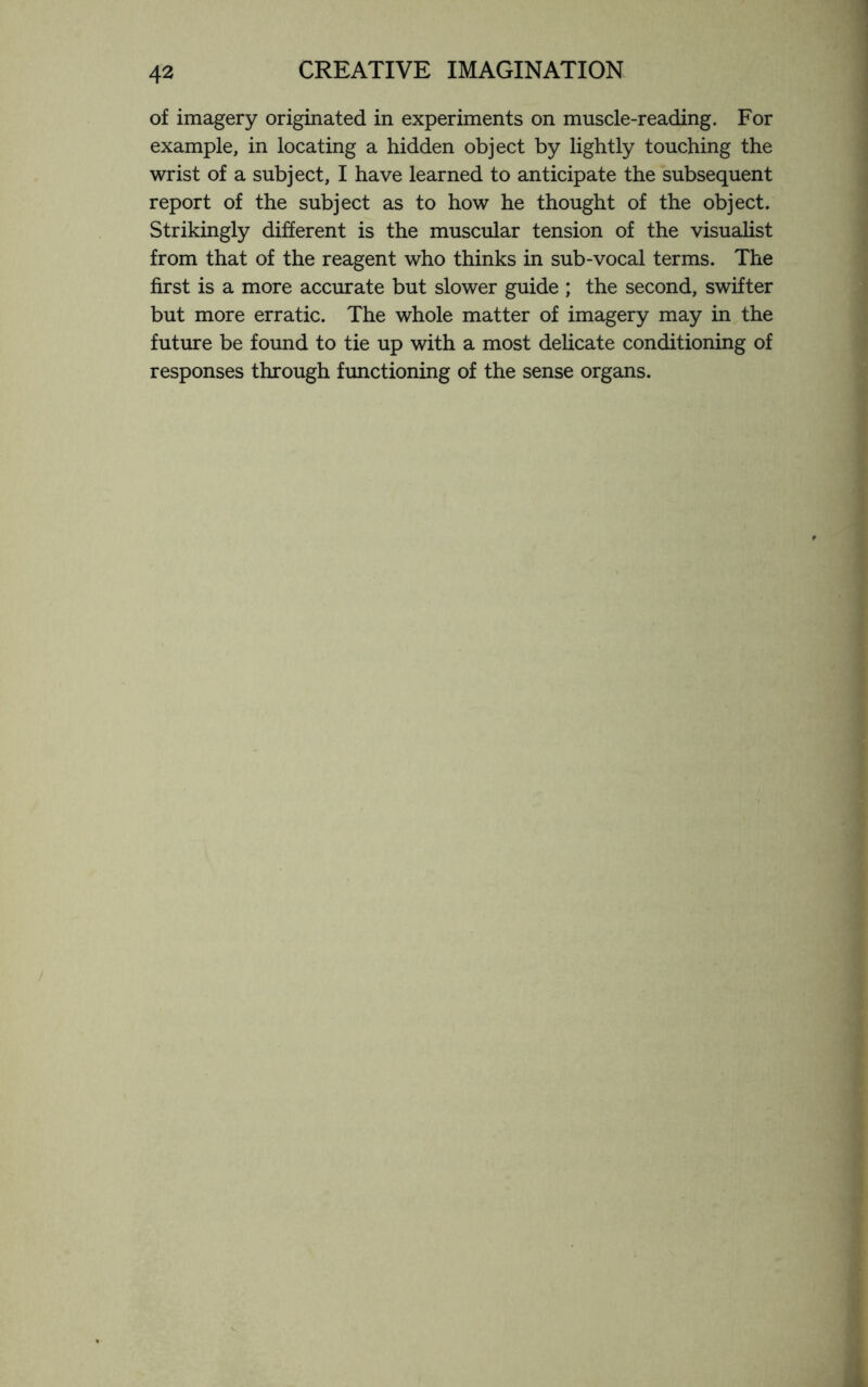 of imagery originated in experiments on muscle-reading. For example, in locating a hidden object by lightly touching the wrist of a subject, I have learned to anticipate the subsequent report of the subject as to how he thought of the object. Strikingly different is the muscular tension of the visualist from that of the reagent who thinks in sub-vocal terms. The first is a more accurate but slower guide ; the second, swifter but more erratic. The whole matter of imagery may in the future be found to tie up with a most delicate conditioning of responses through functioning of the sense organs.