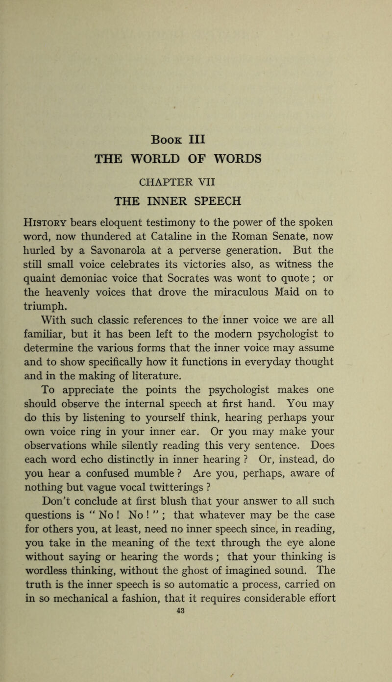 Book III THE WORLD OF WORDS CHAPTER VII THE INNER SPEECH History bears eloquent testimony to the power of the spoken word, now thundered at Cataline in the Roman Senate, now hurled by a Savonarola at a perverse generation. But the still small voice celebrates its victories also, as witness the quaint demoniac voice that Socrates was wont to quote ; or the heavenly voices that drove the miraculous Maid on to triumph. With such classic references to the inner voice we are all familiar, but it has been left to the modern psychologist to determine the various forms that the inner voice may assume and to show specifically how it functions in everyday thought and in the making of literature. To appreciate the points the psychologist makes one should observe the internal speech at first hand. You may do this by listening to yourself think, hearing perhaps your own voice ring in your inner ear. Or you may make your observations while silently reading this very sentence. Does each word echo distinctly in inner hearing ? Or, instead, do you hear a confused mumble ? Are you, perhaps, aware of nothing but vague vocal twitterings ? Don’t conclude at first blush that your answer to all such questions is “ No ! No ! ” ; that whatever may be the case for others you, at least, need no inner speech since, in reading, you take in the meaning of the text through the eye alone without saying or hearing the words; that your thinking is wordless thinking, without the ghost of imagined sound. The truth is the inner speech is so automatic a process, carried on in so mechanical a fashion, that it requires considerable effort 43 /