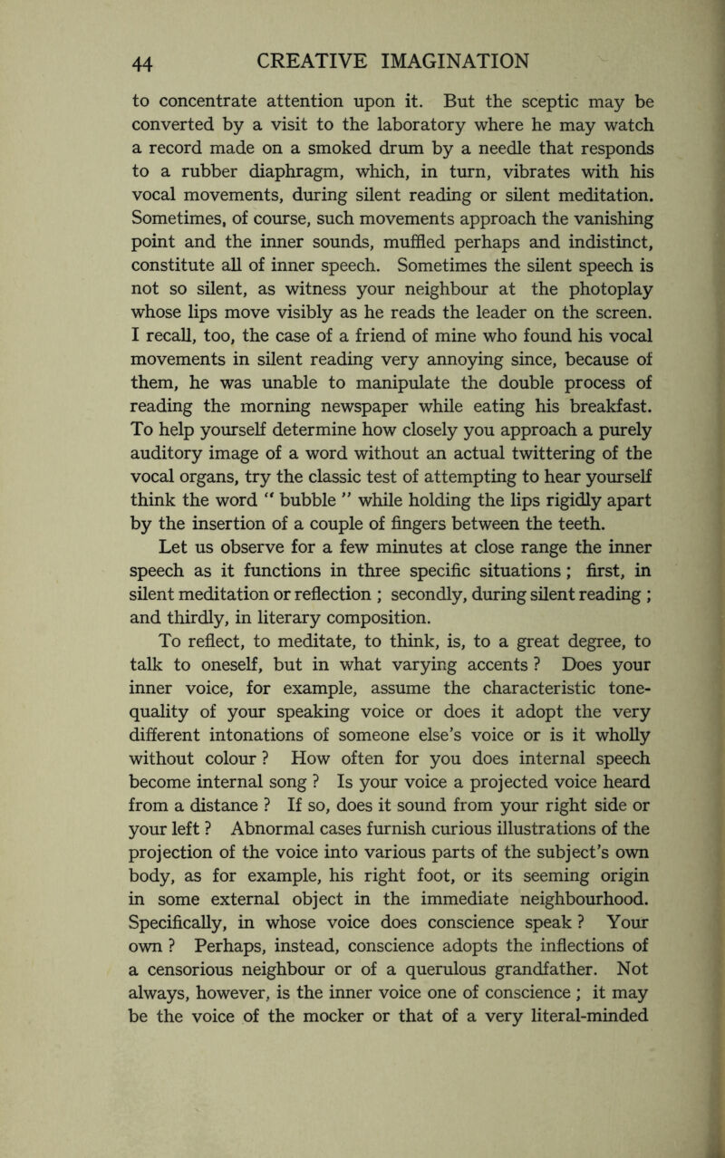 to concentrate attention upon it. But the sceptic may be converted by a visit to the laboratory where he may watch a record made on a smoked drum by a needle that responds to a rubber diaphragm, which, in turn, vibrates with his vocal movements, during silent reading or silent meditation. Sometimes, of course, such movements approach the vanishing point and the inner sounds, muffled perhaps and indistinct, constitute all of inner speech. Sometimes the silent speech is not so silent, as witness your neighbour at the photoplay whose lips move visibly as he reads the leader on the screen. I recall, too, the case of a friend of mine who found his vocal movements in silent reading very annoying since, because of them, he was unable to manipulate the double process of reading the morning newspaper while eating his breakfast. To help yourself determine how closely you approach a purely auditory image of a word without an actual twittering of the vocal organs, try the classic test of attempting to hear yourself think the word  bubble ” while holding the lips rigidly apart by the insertion of a couple of fingers between the teeth. Let us observe for a few minutes at close range the inner speech as it functions in three specific situations; first, in silent meditation or reflection ; secondly, during silent reading ; and thirdly, in literary composition. To reflect, to meditate, to think, is, to a great degree, to talk to oneself, but in what varying accents ? Does your inner voice, for example, assume the characteristic tone- quality of your speaking voice or does it adopt the very different intonations of someone else’s voice or is it wholly without colour ? How often for you does internal speech become internal song ? Is your voice a projected voice heard from a distance ? If so, does it sound from your right side or your left ? Abnormal cases furnish curious illustrations of the projection of the voice into various parts of the subject’s own body, as for example, his right foot, or its seeming origin in some external object in the immediate neighbourhood. Specifically, in whose voice does conscience speak ? Your own ? Perhaps, instead, conscience adopts the inflections of a censorious neighbour or of a querulous grandfather. Not always, however, is the inner voice one of conscience ; it may be the voice of the mocker or that of a very literal-minded