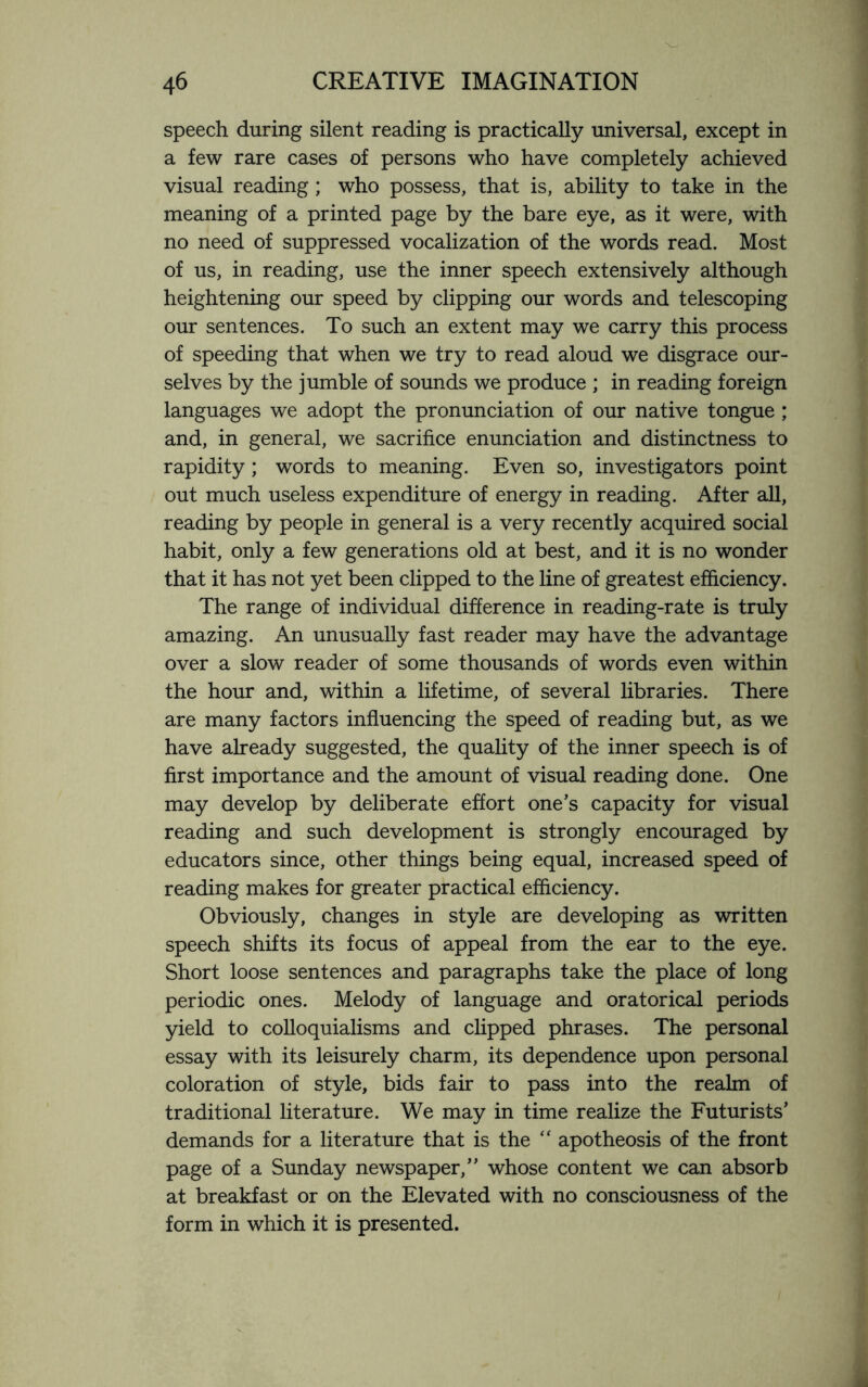 speech during silent reading is practically universal, except in a few rare cases of persons who have completely achieved visual reading; who possess, that is, ability to take in the meaning of a printed page by the bare eye, as it were, with no need of suppressed vocalization of the words read. Most of us, in reading, use the inner speech extensively although heightening our speed by clipping our words and telescoping our sentences. To such an extent may we carry this process of speeding that when we try to read aloud we disgrace our¬ selves by the jumble of sounds we produce ; in reading foreign languages we adopt the pronunciation of our native tongue ; and, in general, we sacrifice enunciation and distinctness to rapidity; words to meaning. Even so, investigators point out much useless expenditure of energy in reading. After all, reading by people in general is a very recently acquired social habit, only a few generations old at best, and it is no wonder that it has not yet been clipped to the line of greatest efficiency. The range of individual difference in reading-rate is truly amazing. An unusually fast reader may have the advantage over a slow reader of some thousands of words even within the hour and, within a lifetime, of several libraries. There are many factors influencing the speed of reading but, as we have already suggested, the quality of the inner speech is of first importance and the amount of visual reading done. One may develop by deliberate effort one’s capacity for visual reading and such development is strongly encouraged by educators since, other things being equal, increased speed of reading makes for greater practical efficiency. Obviously, changes in style are developing as written speech shifts its focus of appeal from the ear to the eye. Short loose sentences and paragraphs take the place of long periodic ones. Melody of language and oratorical periods yield to colloquialisms and clipped phrases. The personal essay with its leisurely charm, its dependence upon personal coloration of style, bids fair to pass into the realm of traditional literature. We may in time realize the Futurists’ demands for a literature that is the “ apotheosis of the front page of a Sunday newspaper,” whose content we can absorb at breakfast or on the Elevated with no consciousness of the form in which it is presented.