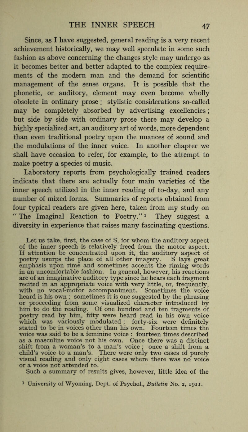 Since, as I have suggested, general reading is a very recent achievement historically, we may well speculate in some such fashion as above concerning the changes style may undergo as it becomes better and better adapted to the complex require¬ ments of the modern man and the demand for scientific management of the sense organs. It is possible that the phonetic, or auditory, element may even become wholly obsolete in ordinary prose ; stylistic considerations so-called may be completely absorbed by advertising excellencies; but side by side with ordinary prose there may develop a highly specialized art, an auditory art of words, more dependent than even traditional poetry upon the nuances of sound and the modulations of the inner voice. In another chapter we shall have occasion to refer, for example, to the attempt to make poetry a species of music. Laboratory reports from psychologically trained readers indicate that there are actually four main varieties of the inner speech utilized in the inner reading of to-day, and any number of mixed forms. Summaries of reports obtained from four typical readers are given here, taken from my study on “ The Imaginal Reaction to Poetry.”1 They suggest a diversity in experience that raises many fascinating questions. Let us take, first, the case of S, for whom the auditory aspect of the inner speech is relatively freed from the motor aspect. If attention be concentrated upon it, the auditory aspect of poetry usurps the place of all other imagery. S lays great emphasis upon rime and sometimes accents the riming words in an uncomfortable fashion. In general, however, his reactions are of an imaginative auditory type since he hears each fragment recited in an appropriate voice with very little, or, frequently, with no vocal-motor accompaniment. Sometimes the voice heard is his own ; sometimes it is one suggested by the phrasing or proceeding from some visualized character introduced by him to do the reading. Of one hundred and ten fragments of poetry read by him, fifty were heard read in his own voice which was variously modulated ; forty-six were definitely stated to be in voices other than his own. Fourteen times the voice was said to be a feminine voice : fourteen times described as a masculine voice not his own. Once there was a distinct shift from a woman’s to a man’s voice ; once a shift from a child’s voice to a man’s. There were only two cases of purely visual reading and only eight cases where there was no voice or a voice not attended to. Such a summary of results gives, however, little idea of the 1 University of Wyoming, Dept, of Psychol., Bulletin No. 2, 1911.