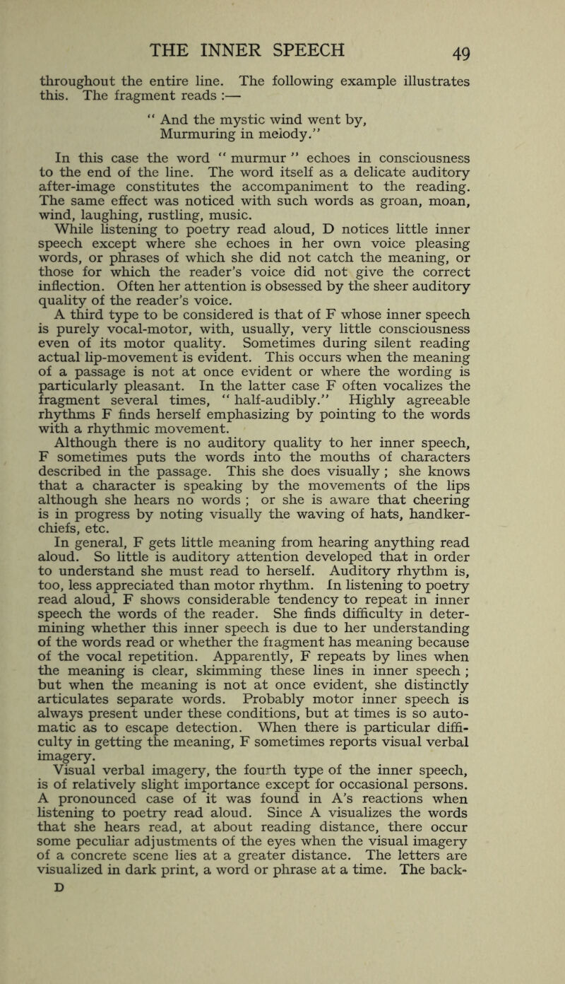 throughout the entire line. The following example illustrates this. The fragment reads :— “ And the mystic wind went by, Murmuring in melody.” In this case the word “ murmur ” echoes in consciousness to the end of the line. The word itself as a delicate auditory after-image constitutes the accompaniment to the reading. The same effect was noticed with such words as groan, moan, wind, laughing, rustling, music. While listening to poetry read aloud, D notices little inner speech except where she echoes in her own voice pleasing words, or phrases of which she did not catch the meaning, or those for which the reader’s voice did not give the correct inflection. Often her attention is obsessed by the sheer auditory quality of the reader’s voice. A third type to be considered is that of F whose inner speech is purely vocal-motor, with, usually, very little consciousness even of its motor quality. Sometimes during silent reading actual lip-movement is evident. This occurs when the meaning of a passage is not at once evident or where the wording is particularly pleasant. In the latter case F often vocalizes the fragment several times, “ half-audibly.” Highly agreeable rhythms F finds herself emphasizing by pointing to the words with a rhythmic movement. Although there is no auditory quality to her inner speech, F sometimes puts the words into the mouths of characters described in the passage. This she does visually; she knows that a character is speaking by the movements of the lips although she hears no words ; or she is aware that cheering is in progress by noting visually the waving of hats, handker¬ chiefs, etc. In general, F gets little meaning from hearing anything read aloud. So little is auditory attention developed that in order to understand she must read to herself. Auditory rhythm is, too, less appreciated than motor rhythm. In listening to poetry read aloud, F shows considerable tendency to repeat in inner speech the words of the reader. She finds difficulty in deter¬ mining whether this inner speech is due to her understanding of the words read or whether the fiagment has meaning because of the vocal repetition. Apparently, F repeats by lines when the meaning is clear, skimming these lines in inner speech ; but when the meaning is not at once evident, she distinctly articulates separate words. Probably motor inner speech is always present under these conditions, but at times is so auto¬ matic as to escape detection. When there is particular diffi¬ culty in getting the meaning, F sometimes reports visual verbal imagery. Visual verbal imagery, the fourth type of the inner speech, is of relatively slight importance except for occasional persons. A pronounced case of it was found in A’s reactions when listening to poetry read aloud. Since A visualizes the words that she hears read, at about reading distance, there occur some peculiar adjustments of the eyes when the visual imagery of a concrete scene lies at a greater distance. The letters are visualized in dark print, a word or phrase at a time. The back- D