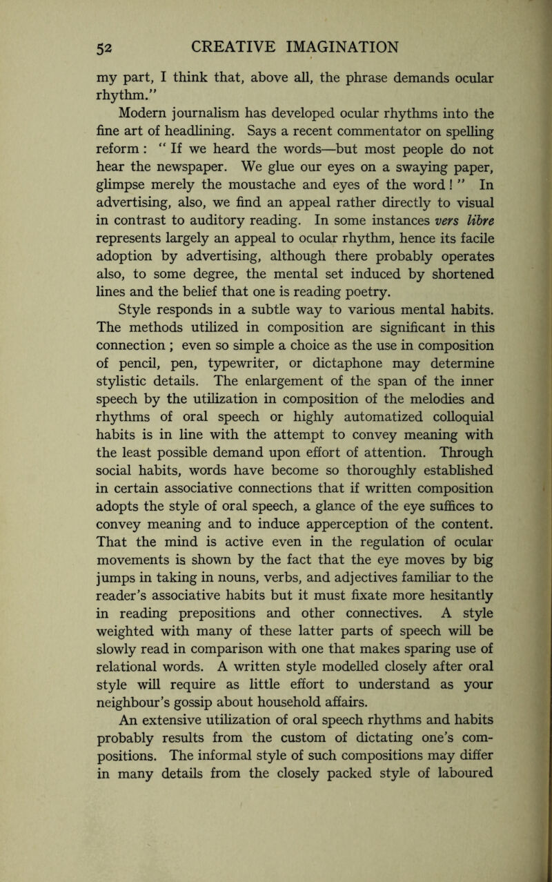 my part, I think that, above all, the phrase demands ocular rhythm.” Modern journalism has developed ocular rhythms into the fine art of headlining. Says a recent commentator on spelling reform : “If we heard the words—but most people do not hear the newspaper. We glue our eyes on a swaying paper, glimpse merely the moustache and eyes of the word ! ” In advertising, also, we find an appeal rather directly to visual in contrast to auditory reading. In some instances vers libre represents largely an appeal to ocular rhythm, hence its facile adoption by advertising, although there probably operates also, to some degree, the mental set induced by shortened lines and the belief that one is reading poetry. Style responds in a subtle way to various mental habits. The methods utilized in composition are significant in this connection ; even so simple a choice as the use in composition of pencil, pen, typewriter, or dictaphone may determine stylistic details. The enlargement of the span of the inner speech by the utilization in composition of the melodies and rhythms of oral speech or highly automatized colloquial habits is in line with the attempt to convey meaning with the least possible demand upon effort of attention. Through social habits, words have become so thoroughly established in certain associative connections that if written composition adopts the style of oral speech, a glance of the eye suffices to convey meaning and to induce apperception of the content. That the mind is active even in the regulation of ocular movements is shown by the fact that the eye moves by big jumps in taking in nouns, verbs, and adjectives familiar to the reader’s associative habits but it must fixate more hesitantly in reading prepositions and other connectives. A style weighted with many of these latter parts of speech will be slowly read in comparison with one that makes sparing use of relational words. A written style modelled closely after oral style will require as little effort to understand as your neighbour’s gossip about household affairs. An extensive utilization of oral speech rhythms and habits probably results from the custom of dictating one’s com¬ positions. The informal style of such compositions may differ in many details from the closely packed style of laboured