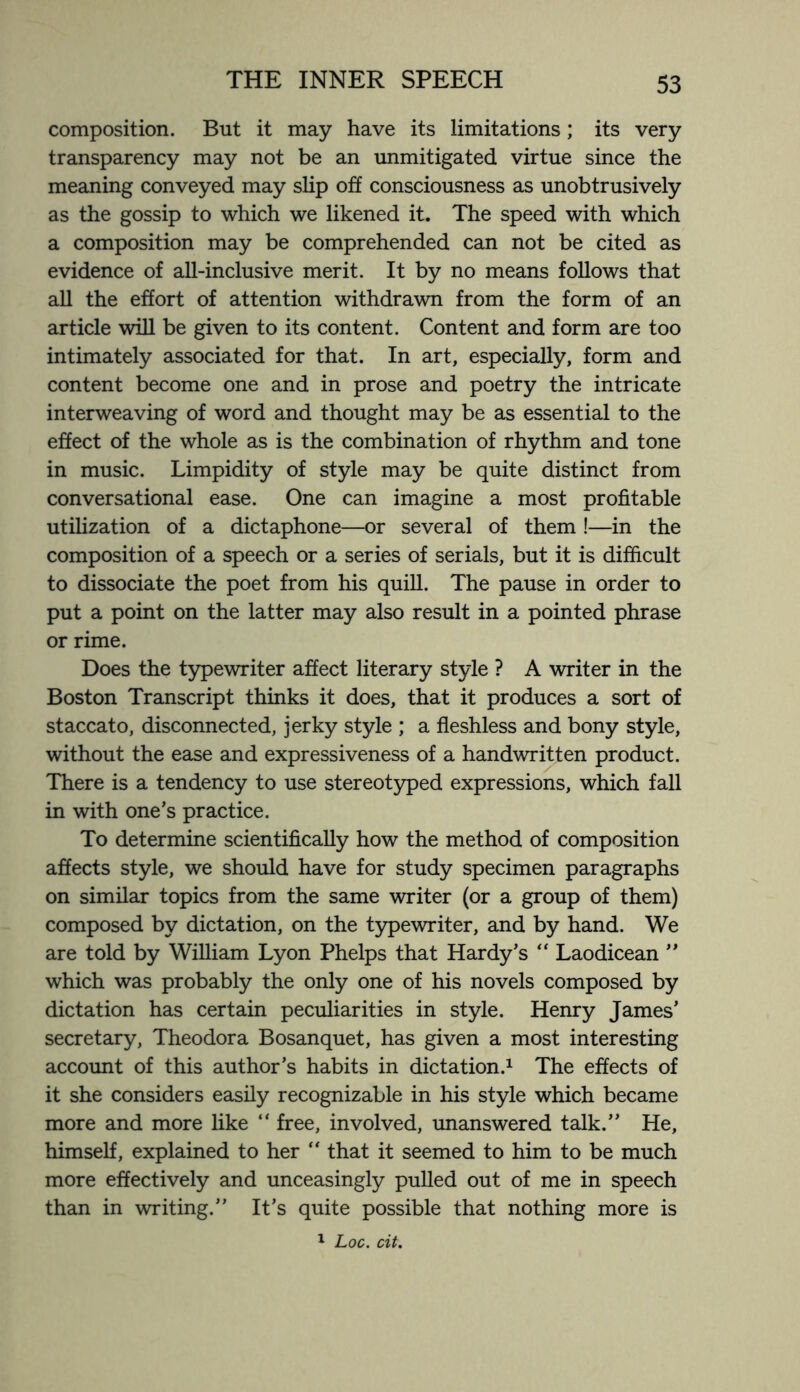 composition. But it may have its limitations; its very transparency may not be an unmitigated virtue since the meaning conveyed may slip off consciousness as unobtrusively as the gossip to which we likened it. The speed with which a composition may be comprehended can not be cited as evidence of all-inclusive merit. It by no means follows that all the effort of attention withdrawn from the form of an article will be given to its content. Content and form are too intimately associated for that. In art, especially, form and content become one and in prose and poetry the intricate interweaving of word and thought may be as essential to the effect of the whole as is the combination of rhythm and tone in music. Limpidity of style may be quite distinct from conversational ease. One can imagine a most profitable utilization of a dictaphone—or several of them !—in the composition of a speech or a series of serials, but it is difficult to dissociate the poet from his quill. The pause in order to put a point on the latter may also result in a pointed phrase or rime. Does the typewriter affect literary style ? A writer in the Boston Transcript thinks it does, that it produces a sort of staccato, disconnected, jerky style ; a fleshless and bony style, without the ease and expressiveness of a handwritten product. There is a tendency to use stereotyped expressions, which fall in with one’s practice. To determine scientifically how the method of composition affects style, we should have for study specimen paragraphs on similar topics from the same writer (or a group of them) composed by dictation, on the typewriter, and by hand. We are told by William Lyon Phelps that Hardy’s “ Laodicean ” which was probably the only one of his novels composed by dictation has certain peculiarities in style. Henry James’ secretary, Theodora Bosanquet, has given a most interesting account of this author’s habits in dictation.1 The effects of it she considers easily recognizable in his style which became more and more like “ free, involved, unanswered talk.” He, himself, explained to her “ that it seemed to him to be much more effectively and unceasingly pulled out of me in speech than in writing.” It’s quite possible that nothing more is 1 Loc. cit.