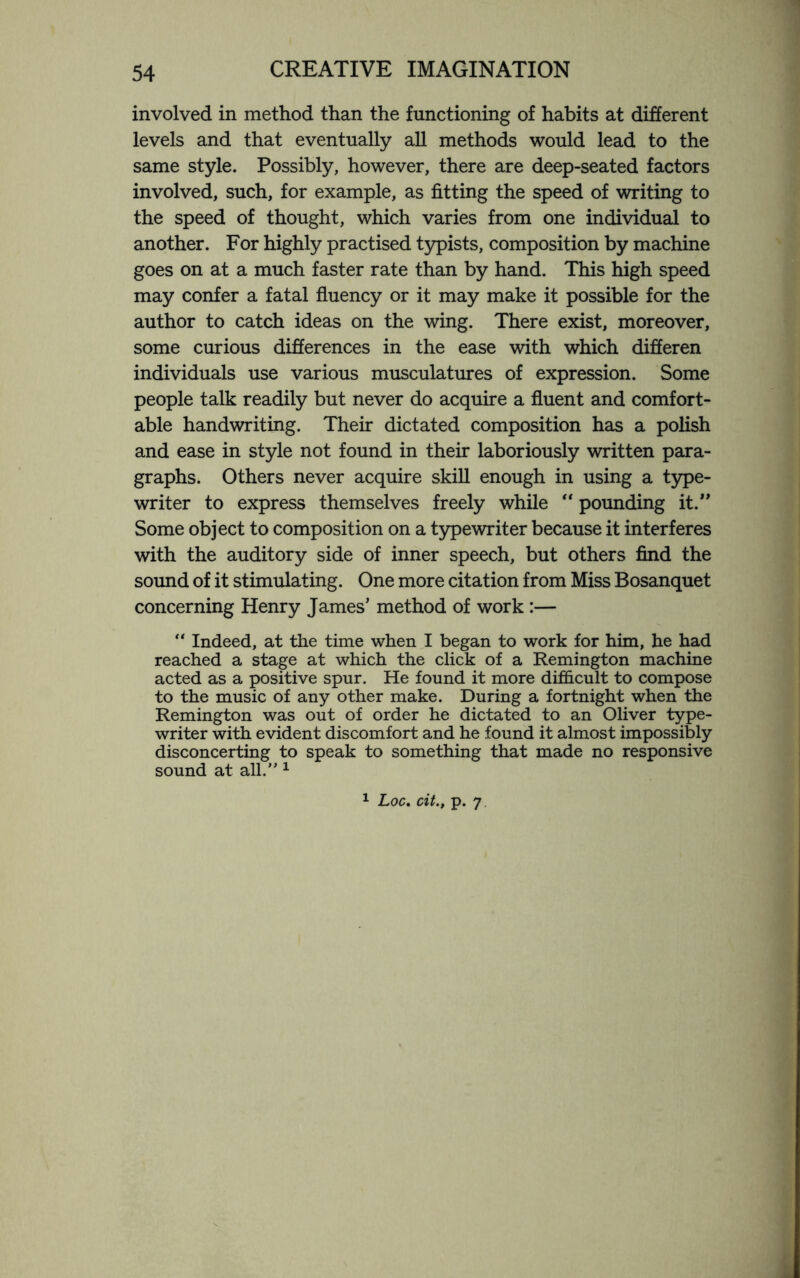 involved in method than the functioning of habits at different levels and that eventually all methods would lead to the same style. Possibly, however, there are deep-seated factors involved, such, for example, as fitting the speed of writing to the speed of thought, which varies from one individual to another. For highly practised typists, composition by machine goes on at a much faster rate than by hand. This high speed may confer a fatal fluency or it may make it possible for the author to catch ideas on the wing. There exist, moreover, some curious differences in the ease with which differen individuals use various musculatures of expression. Some people talk readily but never do acquire a fluent and comfort¬ able handwriting. Their dictated composition has a polish and ease in style not found in their laboriously written para¬ graphs. Others never acquire skill enough in using a type¬ writer to express themselves freely while “ pounding it.” Some object to composition on a typewriter because it interferes with the auditory side of inner speech, but others find the sound of it stimulating. One more citation from Miss Bosanquet concerning Henry James’ method of work :— “ Indeed, at the time when I began to work for him, he had reached a stage at which the click of a Remington machine acted as a positive spur. He found it more difficult to compose to the music of any other make. During a fortnight when the Remington was out of order he dictated to an Oliver type¬ writer with evident discomfort and he found it almost impossibly disconcerting to speak to something that made no responsive sound at all.” 1