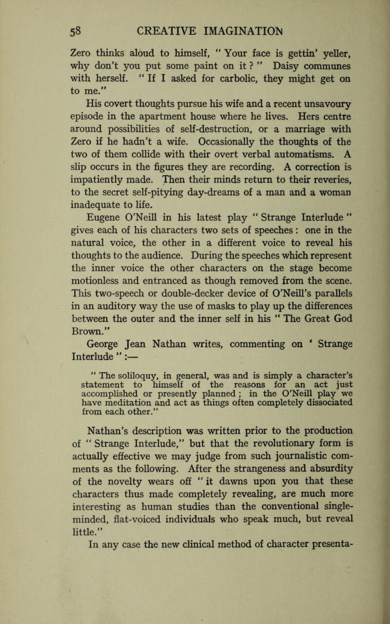 Zero thinks aloud to himself, “ Your face is gettin’ yeller, why don’t you put some paint on it ? ” Daisy communes with herself. “ If I asked for carbolic, they might get on to me.” His covert thoughts pursue his wife and a recent unsavoury episode in the apartment house where he lives. Hers centre around possibilities of self-destruction, or a marriage with Zero if he hadn’t a wife. Occasionally the thoughts of the two of them collide with their overt verbal automatisms. A slip occurs in the figures they are recording. A correction is impatiently made. Then their minds return to their reveries, to the secret self-pitying day-dreams of a man and a woman inadequate to life. Eugene O’Neill in his latest play “ Strange Interlude ” gives each of his characters two sets of speeches: one in the natural voice, the other in a different voice to reveal his thoughts to the audience. During the speeches which represent the inner voice the other characters on the stage become motionless and entranced as though removed from the scene. This two-speech or double-decker device of O’Neill’s parallels in an auditory way the use of masks to play up the differences between the outer and the inner self in his “ The Great God Brown.” George Jean Nathan writes, commenting on * Strange Interlude ” :— “ The soliloquy, in general, was and is simply a character’s statement to himself of the reasons for an act just accomplished or presently planned ; in the O’Neill play we have meditation and act as things often completely dissociated from each other.” Nathan’s description was written prior to the production of “ Strange Interlude,” but that the revolutionary form is actually effective we may judge from such journalistic com¬ ments as the following. After the strangeness and absurdity of the novelty wears off “ it dawns upon you that these characters thus made completely revealing, are much more interesting as human studies than the conventional single- minded, flat-voiced individuals who speak much, but reveal little.” In any case the new clinical method of character presenta-