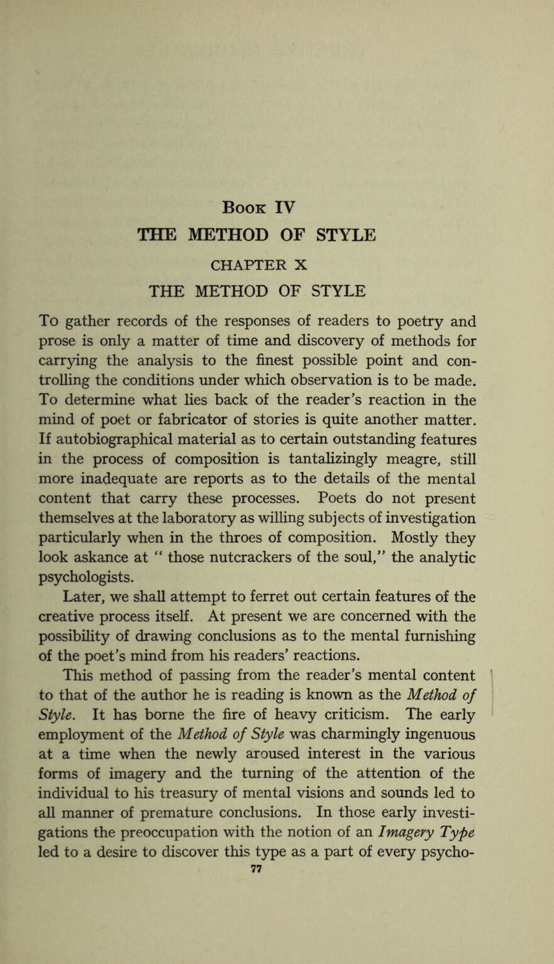 Book IV THE METHOD OF STYLE CHAPTER X THE METHOD OF STYLE To gather records of the responses of readers to poetry and prose is only a matter of time and discovery of methods for carrying the analysis to the finest possible point and con¬ trolling the conditions under which observation is to be made. To determine what lies back of the reader’s reaction in the mind of poet or fabricator of stories is quite another matter. If autobiographical material as to certain outstanding features in the process of composition is tantalizingly meagre, still more inadequate are reports as to the details of the mental content that carry these processes. Poets do not present themselves at the laboratory as willing subjects of investigation particularly when in the throes of composition. Mostly they look askance at “ those nutcrackers of the soul,” the analytic psychologists. Later, we shall attempt to ferret out certain features of the creative process itself. At present we are concerned with the possibility of drawing conclusions as to the mental furnishing of the poet’s mind from his readers’ reactions. This method of passing from the reader’s mental content to that of the author he is reading is known as the Method of Style. It has borne the fire of heavy criticism. The early employment of the Method of Style was charmingly ingenuous at a time when the newly aroused interest in the various forms of imagery and the turning of the attention of the individual to his treasury of mental visions and sounds led to all manner of premature conclusions. In those early investi¬ gations the preoccupation with the notion of an Imagery Type led to a desire to discover this type as a part of every psycho-