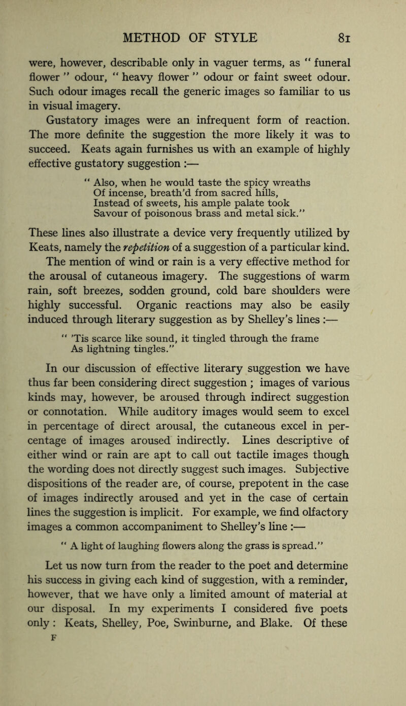 were, however, describable only in vaguer terms, as  funeral flower ” odour, “ heavy flower ” odour or faint sweet odour. Such odour images recall the generic images so familiar to us in visual imagery. Gustatory images were an infrequent form of reaction. The more definite the suggestion the more likely it was to succeed. Keats again furnishes us with an example of highly effective gustatory suggestion :—  Also, when he would taste the spicy wreaths Of incense, breath’d from sacred hills. Instead of sweets, his ample palate took Savour of poisonous brass and metal sick.” These lines also illustrate a device very frequently utilized by Keats, namely the repetition of a suggestion of a particular kind. The mention of wind or rain is a very effective method for the arousal of cutaneous imagery. The suggestions of warm rain, soft breezes, sodden ground, cold bare shoulders were highly successful. Organic reactions may also be easily induced through literary suggestion as by Shelley’s lines :— “ ’Tis scarce like sound, it tingled through the frame As lightning tingles.” In our discussion of effective literary suggestion we have thus far been considering direct suggestion ; images of various kinds may, however, be aroused through indirect suggestion or connotation. While auditory images would seem to excel in percentage of direct arousal, the cutaneous excel in per¬ centage of images aroused indirectly. Lines descriptive of either wind or rain are apt to call out tactile images though the wording does not directly suggest such images. Subjective dispositions of the reader are, of course, prepotent in the case of images indirectly aroused and yet in the case of certain lines the suggestion is implicit. For example, we find olfactory images a common accompaniment to Shelley’s line :—  A light of laughing flowers along the grass is spread.” Let us now turn from the reader to the poet and determine his success in giving each kind of suggestion, with a reminder, however, that we have only a limited amount of material at our disposal. In my experiments I considered five poets only : Keats, Shelley, Poe, Swinburne, and Blake. Of these F