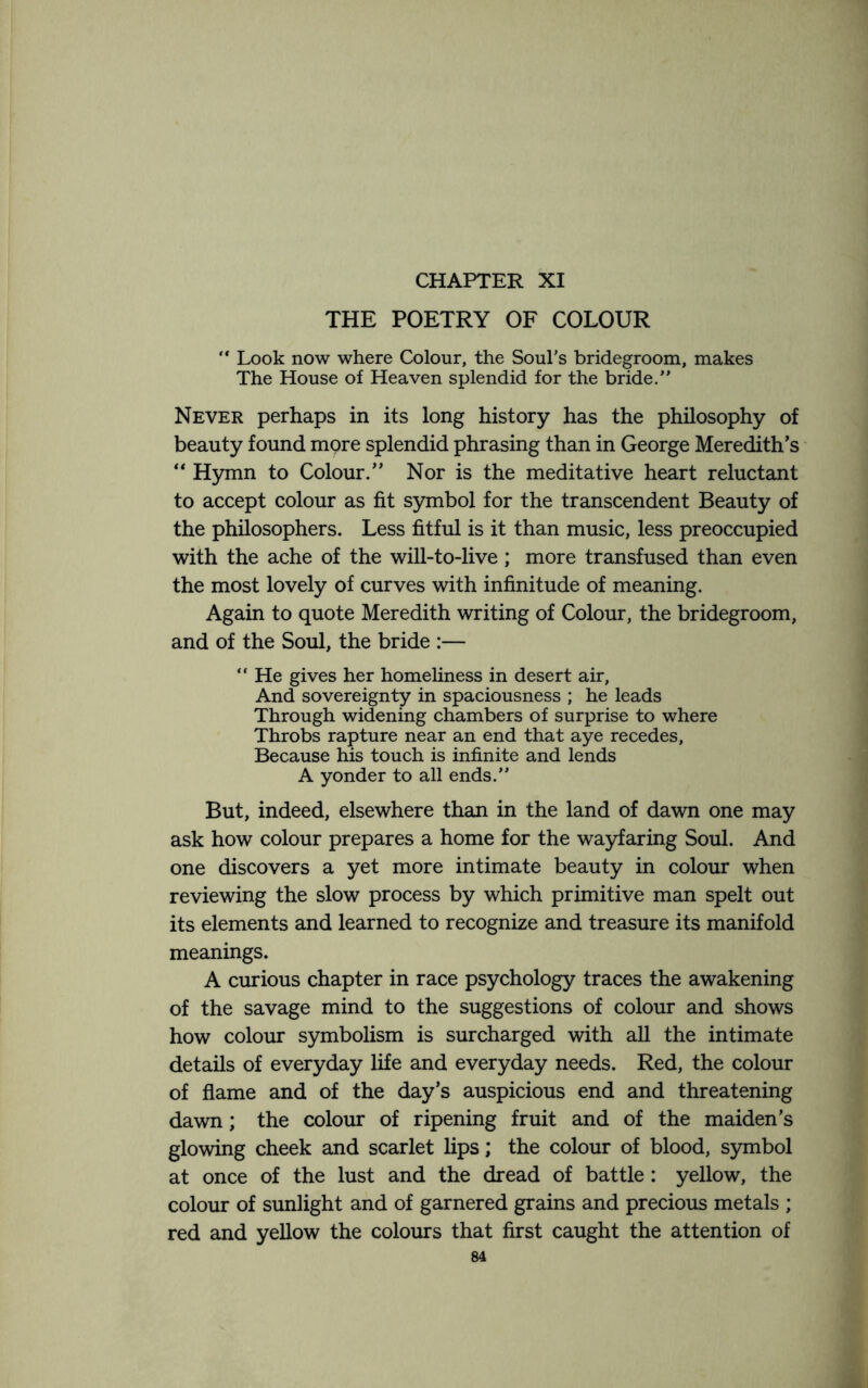 CHAPTER XI THE POETRY OF COLOUR “ Look now where Colour, the Soul’s bridegroom, makes The House of Heaven splendid for the bride.” Never perhaps in its long history has the philosophy of beauty found mpre splendid phrasing than in George Meredith’s “ Hymn to Colour.” Nor is the meditative heart reluctant to accept colour as fit symbol for the transcendent Beauty of the philosophers. Less fitful is it than music, less preoccupied with the ache of the will-to-live; more transfused than even the most lovely of curves with infinitude of meaning. Again to quote Meredith writing of Colour, the bridegroom, and of the Soul, the bride :— “ He gives her homeliness in desert air. And sovereignty in spaciousness ; he leads Through widening chambers of surprise to where Throbs rapture near an end that aye recedes. Because his touch is infinite and lends A yonder to all ends.” But, indeed, elsewhere than in the land of dawn one may ask how colour prepares a home for the wayfaring Soul. And one discovers a yet more intimate beauty in colour when reviewing the slow process by which primitive man spelt out its elements and learned to recognize and treasure its manifold meanings. A curious chapter in race psychology traces the awakening of the savage mind to the suggestions of colour and shows how colour symbolism is surcharged with all the intimate details of everyday life and everyday needs. Red, the colour of flame and of the day’s auspicious end and threatening dawn; the colour of ripening fruit and of the maiden’s glowing cheek and scarlet lips; the colour of blood, symbol at once of the lust and the dread of battle: yellow, the colour of sunlight and of garnered grains and precious metals ; red and yellow the colours that first caught the attention of