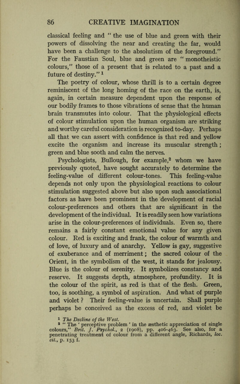 classical feeling and “ the use of blue and green with their powers of dissolving the near and creating the far, would have been a challenge to the absolutism of the foreground.” For the Faustian Soul, blue and green are “ monotheistic colours,” those of a present that is related to a past and a future of destiny.” 1 The poetry of colour, whose thrill is to a certain degree reminiscent of the long homing of the race on the earth, is, again, in certain measure dependent upon the response of our bodily frames to those vibrations of sense that the human brain transmutes into colour. That the physiological effects of colour stimulation upon the human organism are striking and worthy careful consideration is recognized to-day. Perhaps all that we can assert with confidence is that red and yellow excite the organism and increase its muscular strength; green and blue sooth and calm the nerves. Psychologists, Bullough, for example,2 whom we have previously quoted, have sought accurately to determine the feeling-value of different colour-tones. This feeling-value depends not only upon the physiological reactions to colour stimulation suggested above but also upon such associational factors as have been prominent in the development of racial colour-preferences and others that are significant in the development of the individual. It is readily seen how variations arise in the colour-preferences of individuals. Even so, there remains a fairly constant emotional value for any given colour. Red is exciting and frank, the colour of warmth and of love, of luxury and of anarchy. Yellow is gay, suggestive of exuberance and of merriment; the sacred colour of the Orient, in the symbolism of the west, it stands for jealousy. Blue is the colour of serenity. It symbolizes constancy and reserve. It suggests depth, atmosphere, profundity. It is the colour of the spirit, as red is that of the flesh. Green, too, is soothing, a symbol of aspiration. And what of purple and violet ? Their feeling-value is uncertain. Shall purple perhaps be conceived as the excess of red, and violet be 1 The Decline of the West. 2 “ The ‘ perceptive problem ’ in the aesthetic appreciation of single colours,” Brit. J. Psychol., i (1908), pp. 406-463. See also, for a penetrating treatment of colour from a different angle, Richards, loc. dt., p. 153 f-