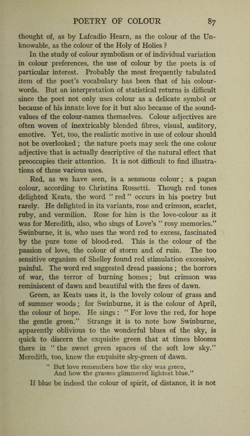 thought of, as by Lafcadio Hearn, as the colour of the Un¬ knowable, as the colour of the Holy of Holies ? In the study of colour symbolism or of individual variation in colour preferences, the use of colour by the poets is of particular interest. Probably the most frequently tabulated item of the poet’s vocabulary has been that of his colour- words. But an interpretation of statistical returns is difficult since the poet not only uses colour as a delicate symbol or because of his innate love for it but also because of the sound- values of the colour-names themselves. Colour adjectives are often woven of inextricably blended fibres, visual, auditory, emotive. Yet, too, the realistic motive in use of colour should not be overlooked ; the nature poets may seek the one colour adjective that is actually descriptive of the natural effect that preoccupies their attention. It is not difficult to find illustra¬ tions of these various uses. Red, as we have seen, is a sensuous colour; a pagan colour, according to Christina Rossetti. Though red tones delighted Keats, the word “ red ” occurs in his poetry but rarely. He delighted in its variants, rose and crimson, scarlet, ruby, and vermilion. Rose for him is the love-colour as it was for Meredith, also, who sings of Love’s “ rosy memories.” Swinburne, it is, who uses the word red to excess, fascinated by the pure tone of blood-red. This is the colour of the passion of love, the colour of storm and of ruin. The too sensitive organism of Shelley found red stimulation excessive, painful. The word red suggested dread passions ; the horrors of war, the terror of burning homes; but crimson was reminiscent of dawn and beautiful with the fires of dawn. Green, as Keats uses it, is the lovely colour of grass and of summer woods; for Swinburne, it is the colour of April, the colour of hope. He sings: “For love the red, for hope the gentle green.” Strange it is to note how Swinburne, apparently oblivious to the wonderful blues of the sky, is quick to discern the exquisite green that at times blooms there in “ the sweet green spaces of the soft low sky.” Meredith, too, knew the exquisite sky-green of dawn. “ But love remembers how the sky was green, And how the grasses glimmered lightest blue.” If blue be indeed the colour of spirit, of distance, it is not