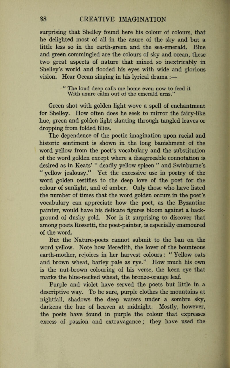 surprising that Shelley found here his colour of colours, that he delighted most of all in the azure of the sky and but a little less so in the earth-green and the sea-emerald. Blue and green commingled are the colours of sky and ocean, these two great aspects of nature that mixed so inextricably in Shelley’s world and flooded his eyes with wide and glorious vision. Hear Ocean singing in his lyrical drama :— “ The loud deep calls me home even now to feed it With azure calm out of the emerald urns.” Green shot with golden light wove a spell of enchantment for Shelley. How often does he seek to mirror the fairy-like hue, green and golden light slanting through tangled leaves or dropping from folded lilies. The dependence of the poetic imagination upon racial and historic sentiment is shown in the long banishment of the word yellow from the poet’s vocabulary and the substitution of the word golden except where a disagreeable connotation is desired as in Keats’ “ deadly yellow spleen ” and Swinburne’s “ yellow jealousy.” Yet the excessive use in poetry of the word golden testifies to the deep love of the poet for the colour of sunlight, and of amber. Only those who have listed the number of times that the word golden occurs in the poet’s vocabulary can appreciate how the poet, as the Byzantine painter, would have his delicate figures bloom against a back¬ ground of dusky gold. Nor is it surprising to discover that among poets Rossetti, the poet-painter, is especially enamoured of the word. But the Nature-poets cannot submit to the ban on the word yellow. Note how Meredith, the lover of the bounteous earth-mother, rejoices in her harvest colours: “ Yellow oats and brown wheat, barley pale as rye.” How much his own is the nut-brown colouring of his verse, the keen eye that marks the blue-necked wheat, the bronze-orange leaf. Purple and violet have served the poets but little in a descriptive way. To be sure, purple clothes the mountains at nightfall, shadows the deep waters under a sombre sky, darkens the hue of heaven at midnight. Mostly, however, the poets have found in purple the colour that expresses excess of passion and extravagance; they have used the