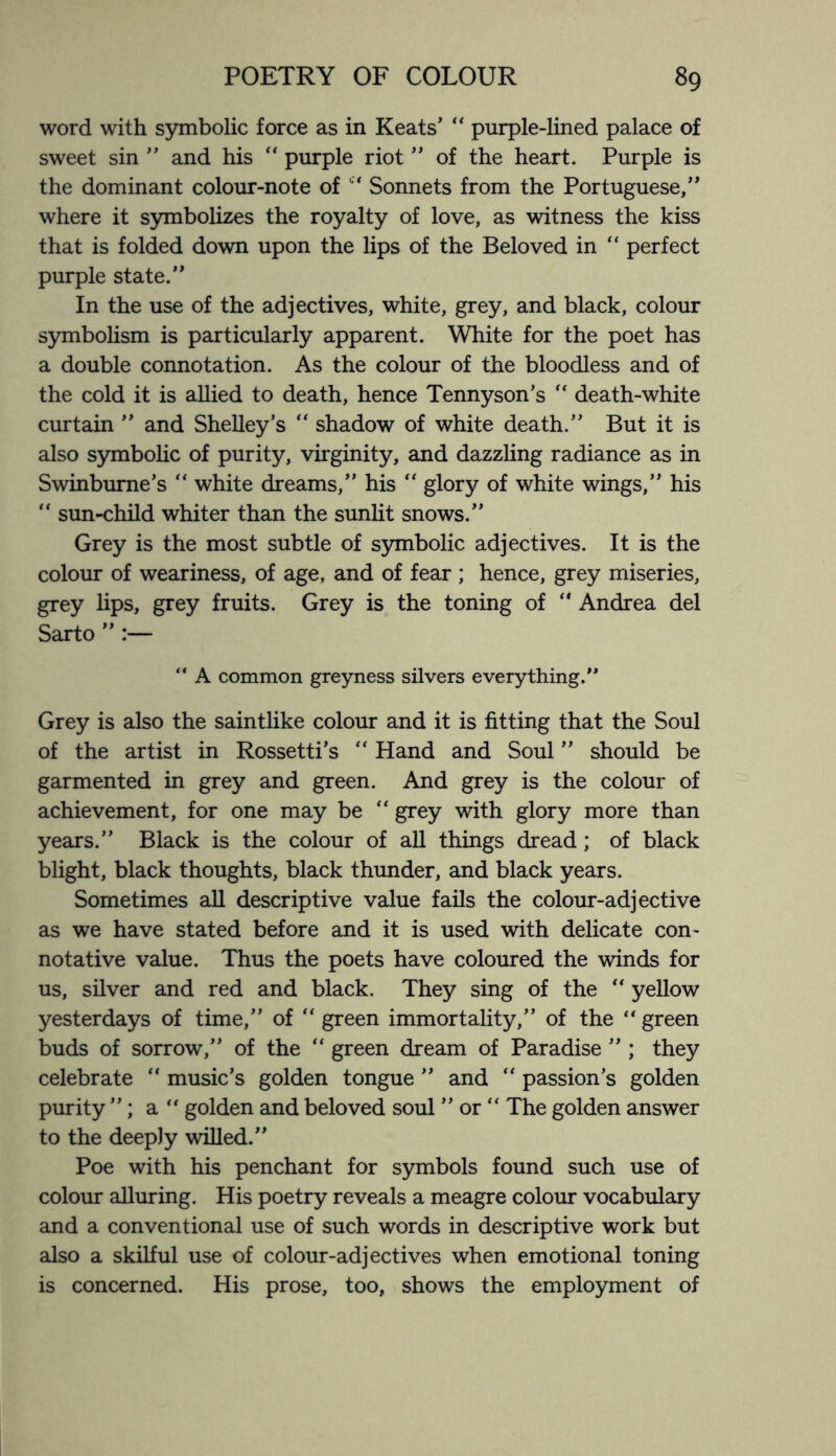 word with symbolic force as in Keats’ “ purple-lined palace of sweet sin ” and his “ purple riot ” of the heart. Purple is the dominant colour-note of c* Sonnets from the Portuguese,” where it symbolizes the royalty of love, as witness the kiss that is folded down upon the lips of the Beloved in “ perfect purple state.” In the use of the adjectives, white, grey, and black, colour symbolism is particularly apparent. White for the poet has a double connotation. As the colour of the bloodless and of the cold it is allied to death, hence Tennyson’s “ death-white curtain ” and Shelley’s “ shadow of white death.” But it is also symbolic of purity, virginity, and dazzling radiance as in Swinburne’s “ white dreams,” his “ glory of white wings,” his “ sun-child whiter than the sunlit snows.” Grey is the most subtle of symbolic adjectives. It is the colour of weariness, of age, and of fear ; hence, grey miseries, grey lips, grey fruits. Grey is the toning of Andrea del Sarto ” :— “ A common greyness silvers everything.” Grey is also the saintlike colour and it is fitting that the Soul of the artist in Rossetti’s “ Hand and Soul ” should be garmented in grey and green. And grey is the colour of achievement, for one may be “ grey with glory more than years.” Black is the colour of all things dread; of black blight, black thoughts, black thunder, and black years. Sometimes all descriptive value fails the colour-adjective as we have stated before and it is used with delicate con- notative value. Thus the poets have coloured the winds for us, silver and red and black. They sing of the “ yellow yesterdays of time,” of “ green immortality,” of the “ green buds of sorrow,” of the “ green dream of Paradise ” ; they celebrate “ music’s golden tongue ” and  passion’s golden purity ”; a “ golden and beloved soul ” or “ The golden answer to the deeply willed.” Poe with his penchant for symbols found such use of colour alluring. His poetry reveals a meagre colour vocabulary and a conventional use of such words in descriptive work but also a skilful use of colour-adjectives when emotional toning is concerned. His prose, too, shows the employment of
