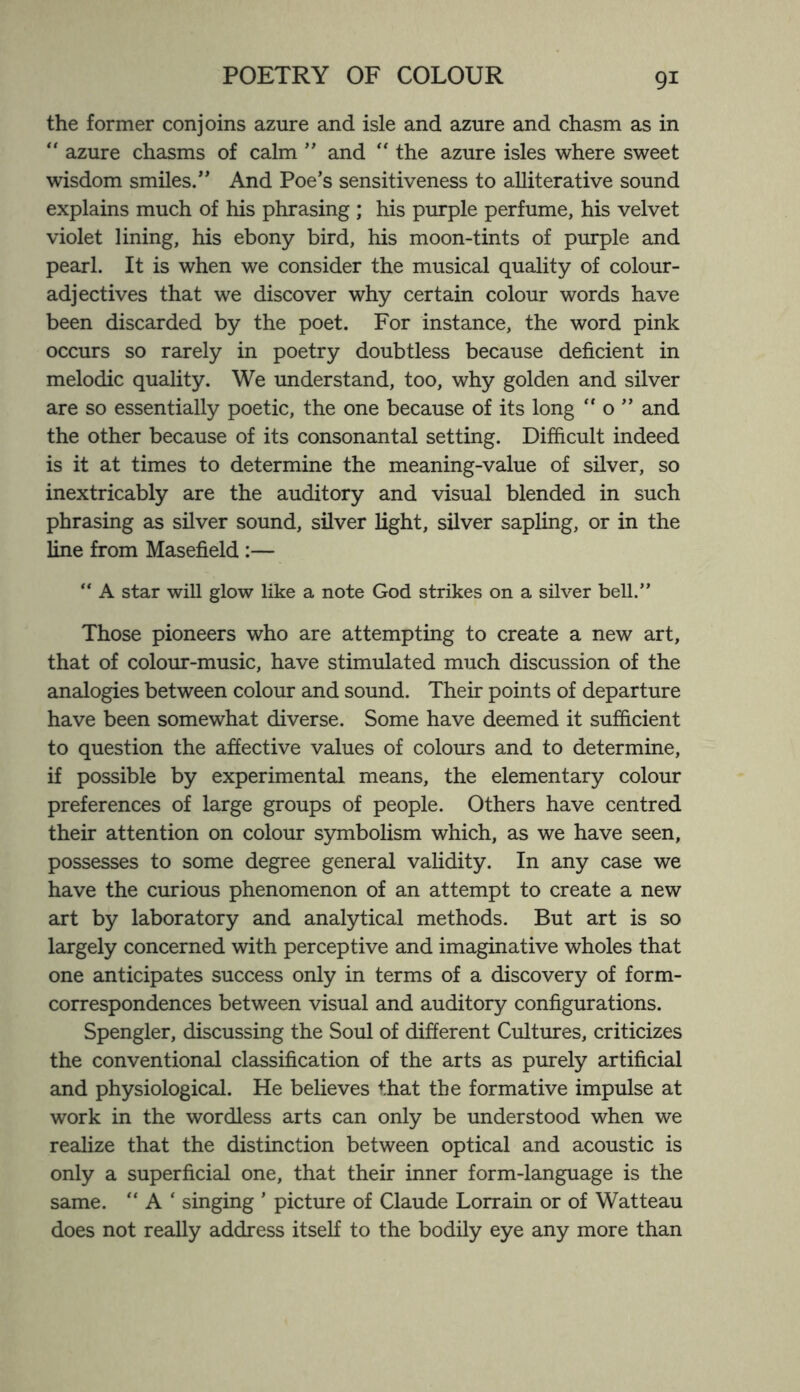 the former conjoins azure and isle and azure and chasm as in “ azure chasms of calm ” and “ the azure isles where sweet wisdom smiles.” And Poe’s sensitiveness to alliterative sound explains much of his phrasing ; his purple perfume, his velvet violet lining, his ebony bird, his moon-tints of purple and pearl. It is when we consider the musical quality of colour- adjectives that we discover why certain colour words have been discarded by the poet. For instance, the word pink occurs so rarely in poetry doubtless because deficient in melodic quality. We understand, too, why golden and silver are so essentially poetic, the one because of its long  o ” and the other because of its consonantal setting. Difficult indeed is it at times to determine the meaning-value of silver, so inextricably are the auditory and visual blended in such phrasing as silver sound, silver light, silver sapling, or in the line from Masefield :— “ A star will glow like a note God strikes on a silver bell.” Those pioneers who are attempting to create a new art, that of colour-music, have stimulated much discussion of the analogies between colour and sound. Their points of departure have been somewhat diverse. Some have deemed it sufficient to question the affective values of colours and to determine, if possible by experimental means, the elementary colour preferences of large groups of people. Others have centred their attention on colour symbolism which, as we have seen, possesses to some degree general validity. In any case we have the curious phenomenon of an attempt to create a new art by laboratory and analytical methods. But art is so largely concerned with perceptive and imaginative wholes that one anticipates success only in terms of a discovery of form- correspondences between visual and auditory configurations. Spengler, discussing the Soul of different Cultures, criticizes the conventional classification of the arts as purely artificial and physiological. He believes that the formative impulse at work in the wordless arts can only be understood when we realize that the distinction between optical and acoustic is only a superficial one, that their inner form-language is the same. “ A ‘ singing ’ picture of Claude Lorrain or of Watteau does not really address itself to the bodily eye any more than