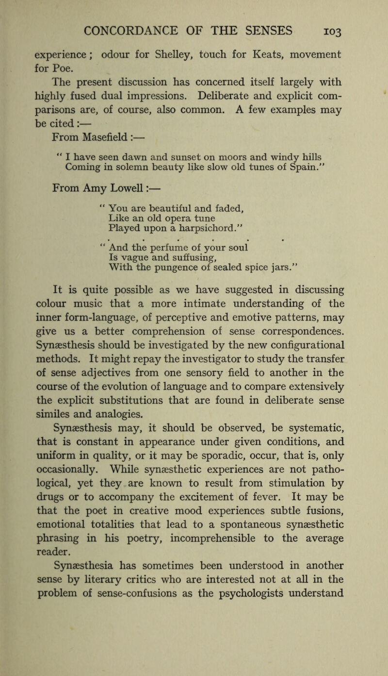 experience; odour for Shelley, touch for Keats, movement for Poe. The present discussion has concerned itself largely with highly fused dual impressions. Deliberate and explicit com¬ parisons are, of course, also common. A few examples may be cited:— From Masefield:— “ I have seen dawn and sunset on moors and windy hills Coming in solemn beauty like slow old tunes of Spain. From Amy Lowell:— “ You are beautiful and faded, Like an old opera tune Played upon a harpsichord. “ And the perfume of your soul Is vague and suffusing, With the pungence of sealed spice jars.” It is quite possible as we have suggested in discussing colour music that a more intimate understanding of the inner form-language, of perceptive and emotive patterns, may give us a better comprehension of sense correspondences. Synaesthesis should be investigated by the new configurational methods. It might repay the investigator to study the transfer of sense adjectives from one sensory field to another in the course of the evolution of language and to compare extensively the explicit substitutions that are found in deliberate sense similes and analogies. Synaesthesis may, it should be observed, be systematic, that is constant in appearance under given conditions, and uniform in quality, or it may be sporadic, occur, that is, only occasionally. While synaesthetic experiences are not patho¬ logical, yet they are known to result from stimulation by drugs or to accompany the excitement of fever. It may be that the poet in creative mood experiences subtle fusions, emotional totalities that lead to a spontaneous synaesthetic phrasing in his poetry, incomprehensible to the average reader. Synaesthesia has sometimes been understood in another sense by literary critics who are interested not at all in the problem of sense-confusions as the psychologists understand