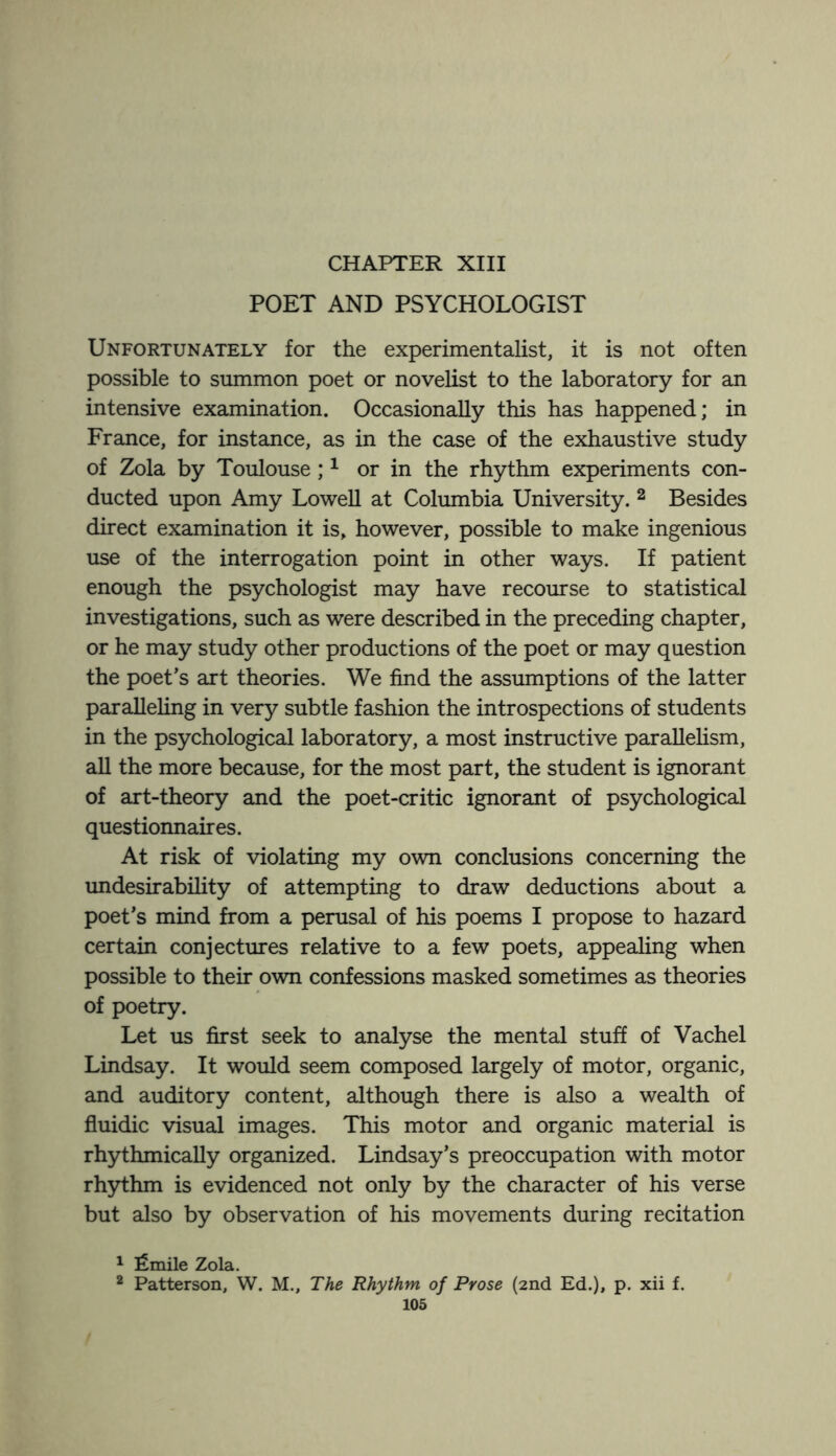 POET AND PSYCHOLOGIST Unfortunately for the experimentalist, it is not often possible to summon poet or novelist to the laboratory for an intensive examination. Occasionally this has happened; in France, for instance, as in the case of the exhaustive study of Zola by Toulouse;1 or in the rhythm experiments con¬ ducted upon Amy Lowell at Columbia University. 2 Besides direct examination it is, however, possible to make ingenious use of the interrogation point in other ways. If patient enough the psychologist may have recourse to statistical investigations, such as were described in the preceding chapter, or he may study other productions of the poet or may question the poet’s art theories. We find the assumptions of the latter paralleling in very subtle fashion the introspections of students in the psychological laboratory, a most instructive parallelism, all the more because, for the most part, the student is ignorant of art-theory and the poet-critic ignorant of psychological questionnaires. At risk of violating my own conclusions concerning the undesirability of attempting to draw deductions about a poet’s mind from a perusal of his poems I propose to hazard certain conjectures relative to a few poets, appealing when possible to their own confessions masked sometimes as theories of poetry. Let us first seek to analyse the mental stuff of Vachel Lindsay. It would seem composed largely of motor, organic, and auditory content, although there is also a wealth of fluidic visual images. This motor and organic material is rhythmically organized. Lindsay’s preoccupation with motor rhythm is evidenced not only by the character of his verse but also by observation of his movements during recitation 1 fimile Zola. 2 Patterson, W. M., The Rhythm of Prose (2nd Ed.), p. xii f.