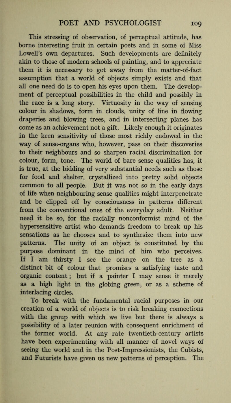 This stressing of observation, of perceptual attitude, has borne interesting fruit in certain poets and in some of Miss Lowell’s own departures. Such developments are definitely akin to those of modern schools of painting, and to appreciate them it is necessary to get away from the matter-of-fact assumption that a world of objects simply exists and that all one need do is to open his eyes upon them. The develop¬ ment of perceptual possibilities in the child and possibly in the race is a long story. Virtuosity in the way of sensing colour in shadows, form in clouds, unity of line in flowing draperies and blowing trees, and in intersecting planes has come as an achievement not a gift. Likely enough it originates in the keen sensitivity of those most richly endowed in the way of sense-organs who, however, pass on their discoveries to their neighbours and so sharpen racial discrimination for colour, form, tone. The world of bare sense qualities has, it is true, at the bidding of very substantial needs such as those for food and shelter, crystallized into pretty solid objects common to all people. But it was not so in the early days of life when neighbouring sense qualities might interpenetrate and be clipped off by consciousness in patterns different from the conventional ones of the everyday adult. Neither need it be so, for the racially nonconformist mind of the hypersensitive artist who demands freedom to break up his sensations as he chooses and to synthesize them into new patterns. The unity of an object is constituted by the purpose dominant in the mind of him who perceives. If I am thirsty I see the orange on the tree as a distinct bit of colour that promises a satisfying taste and organic content; but if a painter I may sense it merely as a high light in the globing green, or as a scheme of interlacing circles. To break with the fundamental racial purposes in our creation of a world of objects is to risk breaking connections with the group with which we live but there is always a possibility of a later reunion with consequent enrichment of the former world. At any rate twentieth-century artists have been experimenting with all manner of novel ways of seeing the world and in the Post-Impressionists, the Cubists, and Futurists have given us new patterns of perception. The