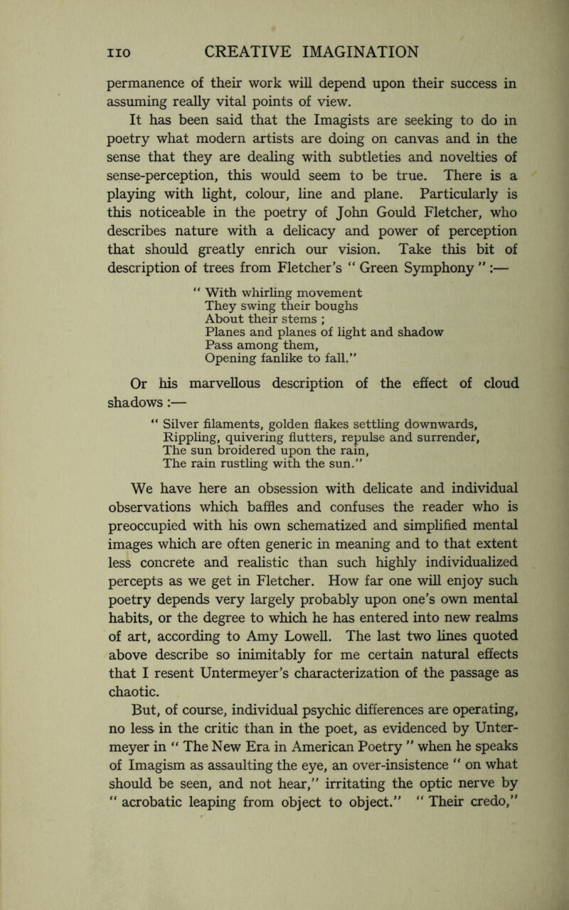 permanence of their work will depend upon their success in assuming really vital points of view. It has been said that the Imagists are seeking to do in poetry what modern artists are doing on canvas and in the sense that they are dealing with subtleties and novelties of sense-perception, this would seem to be true. There is a playing with light, colour, line and plane. Particularly is this noticeable in the poetry of John Gould Fletcher, who describes nature with a delicacy and power of perception that should greatly enrich our vision. Take this bit of description of trees from Fletcher’s “ Green Symphony ” :— “ With whirling movement They swing their boughs About their stems ; Planes and planes of light and shadow Pass among them, Opening fanlike to fall.” Or his marvellous description of the effect of cloud shadows :— “ Silver filaments, golden flakes settling downwards. Rippling, quivering flutters, repulse and surrender. The sun broidered upon the rain. The rain rustling with the sun.” We have here an obsession with delicate and individual observations which baffles and confuses the reader who is preoccupied with his own schematized and simplified mental images which are often generic in meaning and to that extent less concrete and realistic than such highly individualized percepts as we get in Fletcher. How far one will enjoy such poetry depends very largely probably upon one’s own mental habits, or the degree to which he has entered into new realms of art, according to Amy Lowell. The last two lines quoted above describe so inimitably for me certain natural effects that I resent Untermeyer’s characterization of the passage as chaotic. But, of course, individual psychic differences are operating, no less in the critic than in the poet, as evidenced by Unter- meyer in “ The New Era in American Poetry ” when he speaks of Imagism as assaulting the eye, an over-insistence  on what should be seen, and not hear,” irritating the optic nerve by “ acrobatic leaping from object to object.” “ Their credo,”