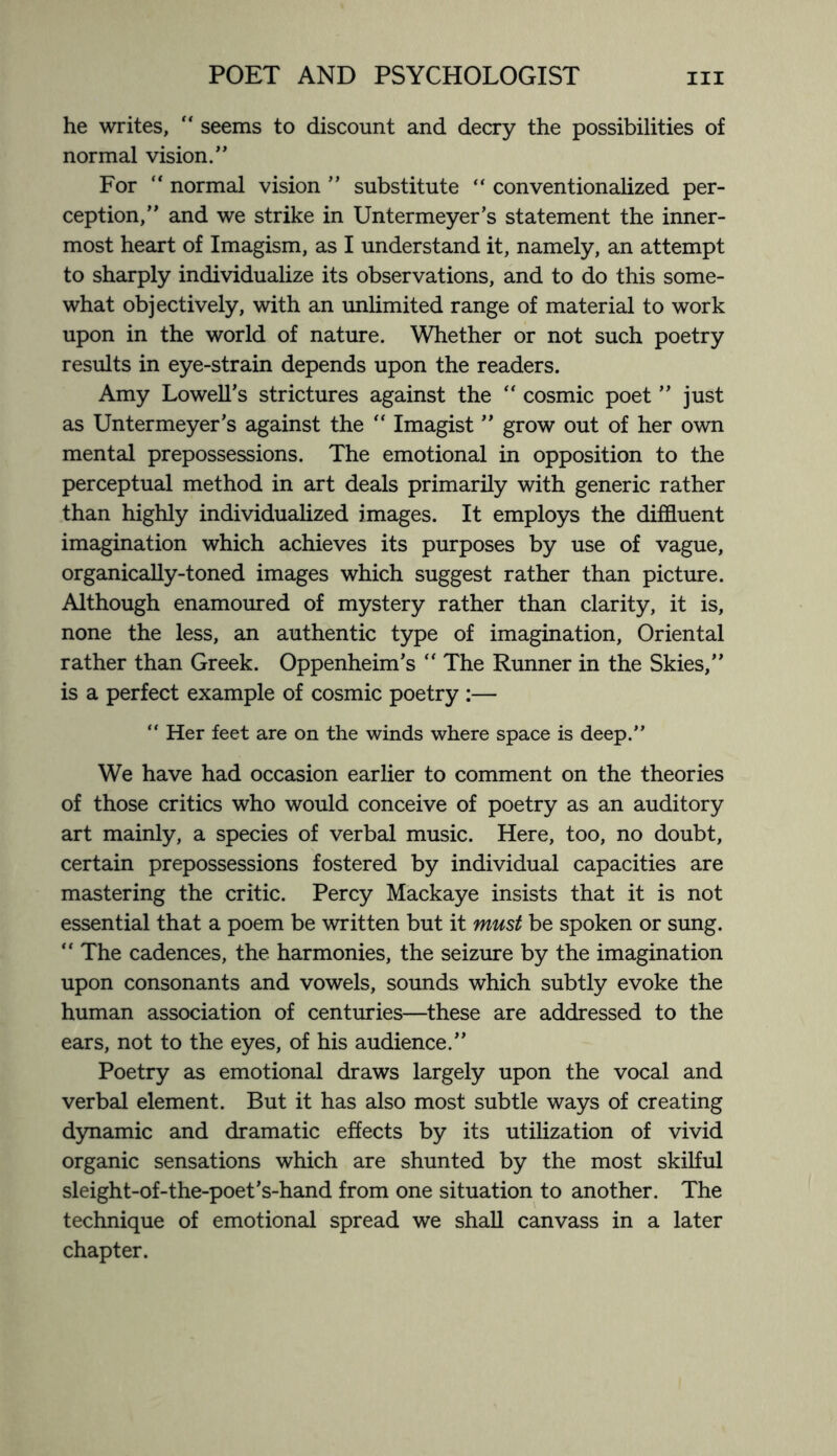 he writes,  seems to discount and decry the possibilities of normal vision.” For  normal vision ” substitute “ conventionalized per¬ ception,” and we strike in Untermeyer’s statement the inner¬ most heart of Imagism, as I understand it, namely, an attempt to sharply individualize its observations, and to do this some¬ what objectively, with an unlimited range of material to work upon in the world of nature. Whether or not such poetry results in eye-strain depends upon the readers. Amy Lowell’s strictures against the “ cosmic poet ” just as Untermeyer’s against the “ Imagist ” grow out of her own mental prepossessions. The emotional in opposition to the perceptual method in art deals primarily with generic rather than highly individualized images. It employs the diffluent imagination which achieves its purposes by use of vague, organically-toned images which suggest rather than picture. Although enamoured of mystery rather than clarity, it is, none the less, an authentic type of imagination, Oriental rather than Greek. Oppenheim’s “ The Runner in the Skies,” is a perfect example of cosmic poetry :— “ Her feet are on the winds where space is deep.” We have had occasion earlier to comment on the theories of those critics who would conceive of poetry as an auditory art mainly, a species of verbal music. Here, too, no doubt, certain prepossessions fostered by individual capacities are mastering the critic. Percy Mackaye insists that it is not essential that a poem be written but it must be spoken or sung. “ The cadences, the harmonies, the seizure by the imagination upon consonants and vowels, sounds which subtly evoke the human association of centuries—these are addressed to the ears, not to the eyes, of his audience.” Poetry as emotional draws largely upon the vocal and verbal element. But it has also most subtle ways of creating dynamic and dramatic effects by its utilization of vivid organic sensations which are shunted by the most skilful sleight-of-the-poet’s-hand from one situation to another. The technique of emotional spread we shall canvass in a later chapter.