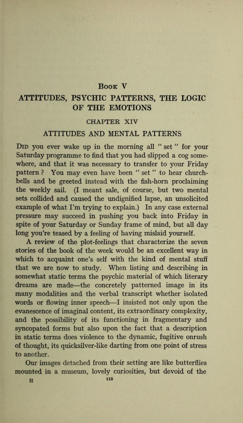 Book V ATTITUDES, PSYCHIC PATTERNS, THE LOGIC OF THE EMOTIONS CHAPTER XIV ATTITUDES AND MENTAL PATTERNS Did you ever wake up in the morning all “ set ” for your Saturday programme to find that you had slipped a cog some¬ where, and that it was necessary to transfer to your Friday pattern ? You may even have been “ set ” to hear church- bells and be greeted instead with the fish-horn proclaiming the weekly sail. (I meant sale, of course, but two mental sets collided and caused the undignified lapse, an unsolicited example of what I’m trying to explain.) In any case external pressure may succeed in pushing you back into Friday in spite of your Saturday or Sunday frame of mind, but all day long you’re teased by a feeling of having mislaid yourself. A review of the plot-feelings that characterize the seven stories of the book of the week would be an excellent way in which to acquaint one’s self with the kind of mental stuff that we are now to study. When listing and describing in somewhat static terms the psychic material of which literary dreams are made—the concretely patterned image in its many modalities and the verbal transcript whether isolated words or flowing inner speech—I insisted not only upon the evanescence of imaginal content, its extraordinary complexity, and the possibility of its functioning in fragmentary and syncopated forms but also upon the fact that a description in static terms does violence to the dynamic, fugitive onrush of thought, its quicksilver-like darting from one point of stress to another. Our images detached from their setting are like butterflies mounted in a museum, lovely curiosities, but devoid of the W