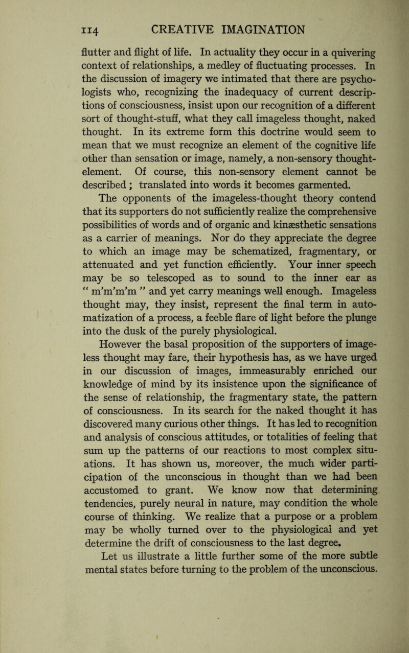 flutter and flight of life. In actuality they occur in a quivering context of relationships, a medley of fluctuating processes. In the discussion of imagery we intimated that there are psycho¬ logists who, recognizing the inadequacy of current descrip¬ tions of consciousness, insist upon our recognition of a different sort of thought-stuff, what they call imageless thought, naked thought. In its extreme form this doctrine would seem to mean that we must recognize an element of the cognitive life other than sensation or image, namely, a non-sensory thought- element. Of course, this non-sensory element cannot be described; translated into words it becomes garmented. The opponents of the imageless-thought theory contend that its supporters do not sufficiently realize the comprehensive possibilities of words and of organic and kinaesthetic sensations as a carrier of meanings. Nor do they appreciate the degree to which an image may be schematized, fragmentary, or attenuated and yet function efficiently. Your inner speech may be so telescoped as to sound to the inner ear as “ nTm’nTm ” and yet carry meanings well enough. Imageless thought may, they insist, represent the final term in auto¬ matization of a process, a feeble flare of light before the plunge into the dusk of the purely physiological. However the basal proposition of the supporters of image¬ less thought may fare, their hypothesis has, as we have urged in our discussion of images, immeasurably enriched our knowledge of mind by its insistence upon the significance of the sense of relationship, the fragmentary state, the pattern of consciousness. In its search for the naked thought it has discovered many curious other things. It has led to recognition and analysis of conscious attitudes, or totalities of feeling that sum up the patterns of our reactions to most complex situ¬ ations. It has shown us, moreover, the much wider parti¬ cipation of the unconscious in thought than we had been accustomed to grant. We know now that determining tendencies, purely neural in nature, may condition the whole course of thinking. We realize that a purpose or a problem may be wholly turned over to the physiological and yet determine the drift of consciousness to the last degree. Let us illustrate a little further some of the more subtle mental states before turning to the problem of the unconscious.