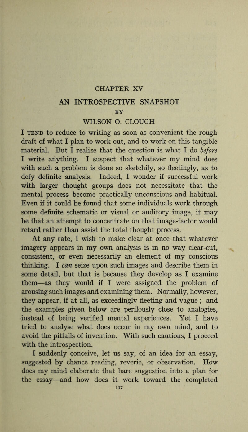 AN INTROSPECTIVE SNAPSHOT BY WILSON O. CLOUGH I tend to reduce to writing as soon as convenient the rough draft of what I plan to work out, and to work on this tangible material. But I realize that the question is what I do before I write anything. I suspect that whatever my mind does with such a problem is done so sketchily, so fleetingly, as to defy definite analysis. Indeed, I wonder if successful work with larger thought groups does not necessitate that the mental process become practically unconscious and habitual. Even if it could be found that some individuals work through some definite schematic or visual or auditory image, it may be that an attempt to concentrate on that image-factor would retard rather than assist the total thought process. At any rate, I wish to make clear at once that whatever imagery appears in my own analysis is in no way clear-cut, consistent, or even necessarily an element of my conscious thinking. I can seize upon such images and describe them in some detail, but that is because they develop as I examine them—as they would if I were assigned the problem of arousing such images and examining them. Normally, however, they appear, if at all, as exceedingly fleeting and vague ; and the examples given below are perilously close to analogies, •instead of being verified mental experiences. Yet I have tried to analyse what does occur in my own mind, and to avoid the pitfalls of invention. With such cautions, I proceed with the introspection. I suddenly conceive, let us say, of an idea for an essay, suggested by chance reading, reverie, or observation. How does my mind elaborate that bare suggestion into a plan for the essay—and how does it work toward the completed