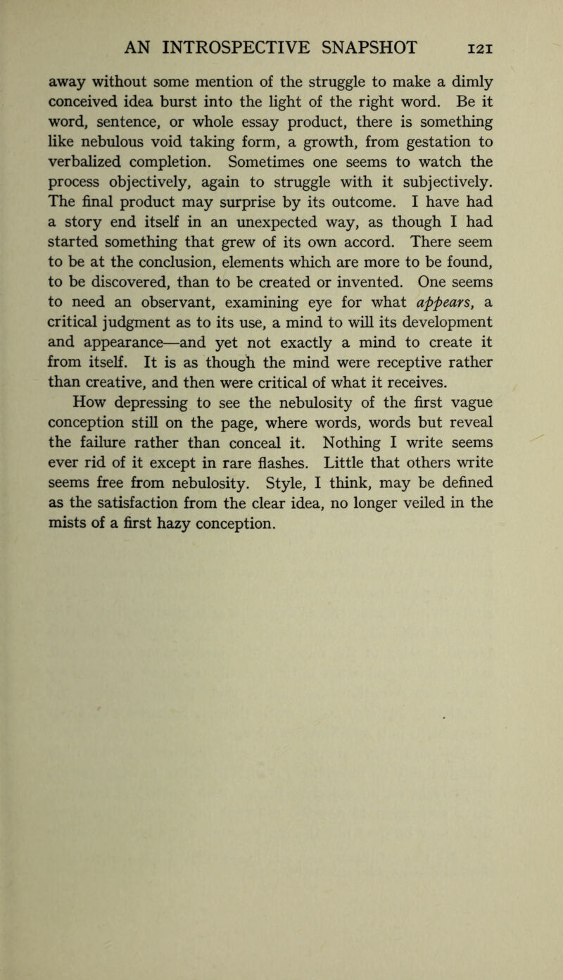 away without some mention of the struggle to make a dimly conceived idea burst into the light of the right word. Be it word, sentence, or whole essay product, there is something like nebulous void taking form, a growth, from gestation to verbalized completion. Sometimes one seems to watch the process objectively, again to struggle with it subjectively. The final product may surprise by its outcome. I have had a story end itself in an unexpected way, as though I had started something that grew of its own accord. There seem to be at the conclusion, elements which are more to be found, to be discovered, than to be created or invented. One seems to need an observant, examining eye for what appears, a critical judgment as to its use, a mind to will its development and appearance—and yet not exactly a mind to create it from itself. It is as though the mind were receptive rather than creative, and then were critical of what it receives. How depressing to see the nebulosity of the first vague conception still on the page, where words, words but reveal the failure rather than conceal it. Nothing I write seems ever rid of it except in rare flashes. Little that others write seems free from nebulosity. Style, I think, may be defined as the satisfaction from the clear idea, no longer veiled in the mists of a first hazy conception.