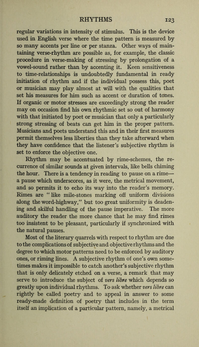 regular variations in intensity of stimulus. This is the device used in English verse where the time pattern is measured by so many accents per line or per stanza. Other ways of main¬ taining verse-rhythm are possible as, for example, the classic procedure in verse-making of stressing by prolongation of a vowel-sound rather than by accenting it. Keen sensitiveness to time-relationships is undoubtedly fundamental in ready initiation of rhythm and if the individual possess this, poet or musician may play almost at will with the qualities that set his measures for him such as accent or duration of tones. If organic or motor stresses are exceedingly strong the reader may on occasion find his own rhythmic set so out of harmony with that initiated by poet or musician that only a particularly strong stressing of beats can get him in the proper pattern. Musicians and poets understand this and in their first measures permit themselves less liberties than they take afterward when they have confidence that the listener’s subjective rhythm is set to enforce the objective one. Rhythm may be accentuated by rime-schemes, the re¬ currence of similar sounds at given intervals, like bells chiming the hour. There is a tendency in reading to pause on a rime— a pause which underscores, as it were, the metrical movement, and so permits it to echo its way into the reader’s memory. Rimes are “ like mile-stones marking off uniform divisions along the word-highway,” but too great uniformity is deaden¬ ing and skilful handling of the pause imperative. The more auditory the reader the more chance that he may find rimes too insistent to be pleasant, particularly if synchronized with the natural pauses. Most of the literary quarrels with respect to rhythm are due to the complications of subjective and objective rhythms and the degree to which motor patterns need to be enforced by auditory ones, or riming lines. A subjective rhythm of one’s own some¬ times makes it impossible to catch another’s subjective rhythm that is only delicately etched on a verse, a remark that may serve to introduce the subject of vers libre which depends so greatly upon individual rhythms. To ask whether vers libre can rightly be called poetry and to appeal in answer to some ready-made definition of poetry that includes in the term itself an implication of a particular pattern, namely, a metrical