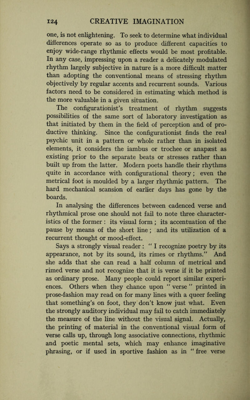 one, is not enlightening. To seek to determine what individual differences operate so as to produce different capacities to enjoy wide-range rhythmic effects would be most profitable. In any case, impressing upon a reader a delicately modulated rhythm largely subjective in nature is a more difficult matter than adopting the conventional means of stressing rhythm objectively by regular accents and recurrent sounds. Various factors need to be considered in estimating which method is the more valuable in a given situation. The configurationist’s treatment of rhythm suggests possibilities of the same sort of laboratory investigation as that initiated by them in the field of perception and of pro¬ ductive thinking. Since the configurationist finds the real psychic unit in a pattern or whole rather than in isolated elements, it considers the iambus or trochee or anapaest as existing prior to the separate beats or stresses rather than built up from the latter. Modern poets handle their rhythms quite in accordance with configurational theory; even the metrical foot is moulded by a larger rhythmic pattern. The hard mechanical scansion of earlier days has gone by the boards. In analysing the differences between cadenced verse and rhythmical prose one should not fail to note three character¬ istics of the former : its visual form ; its accentuation of the pause by means of the short line ; and its utilization of a recurrent thought or mood-effect. Says a strongly visual reader : “I recognize poetry by its appearance, not by its sound, its rimes or rhythms.” And she adds that she can read a half column of metrical and rimed verse and not recognize that it is verse if it be printed as ordinary prose. Many people could report similar experi¬ ences. Others when they chance upon “ verse ” printed in prose-fashion may read on for many lines with a queer feeling that something’s on foot, they don’t know just what. Even the strongly auditory individual may fail to catch immediately the measure of the line without the visual signal. Actually, the printing of material in the conventional visual form of verse calls up, through long associative connections, rhythmic and poetic mental sets, which may enhance imaginative phrasing, or if used in sportive fashion as in “ free verse