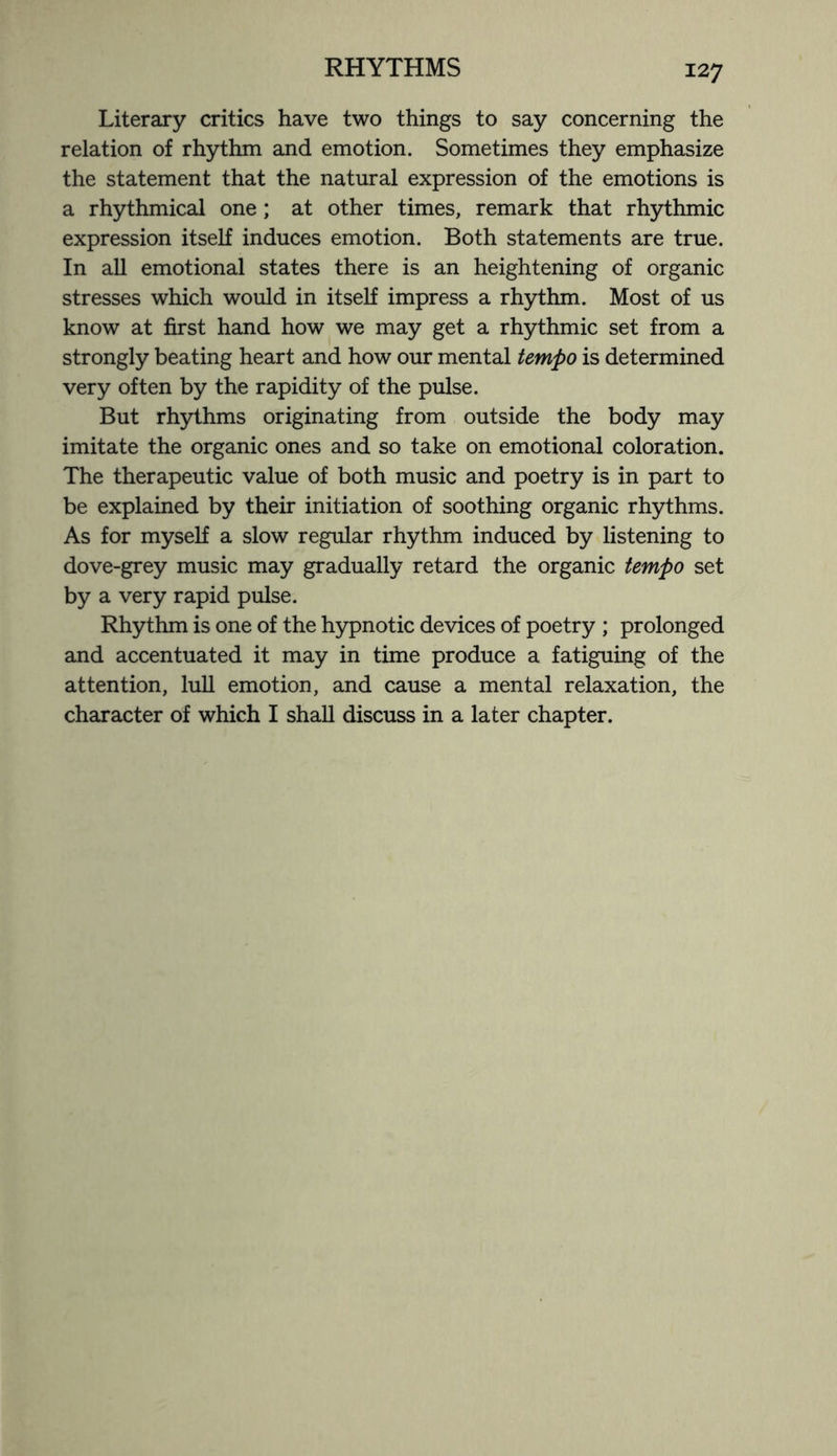 Literary critics have two things to say concerning the relation of rhythm and emotion. Sometimes they emphasize the statement that the natural expression of the emotions is a rhythmical one; at other times, remark that rhythmic expression itself induces emotion. Both statements are true. In all emotional states there is an heightening of organic stresses which would in itself impress a rhythm. Most of us know at first hand how we may get a rhythmic set from a strongly beating heart and how our mental tempo is determined very often by the rapidity of the pulse. But rhythms originating from outside the body may imitate the organic ones and so take on emotional coloration. The therapeutic value of both music and poetry is in part to be explained by their initiation of soothing organic rhythms. As for myself a slow regular rhythm induced by listening to dove-grey music may gradually retard the organic tempo set by a very rapid pulse. Rhythm is one of the hypnotic devices of poetry ; prolonged and accentuated it may in time produce a fatiguing of the attention, lull emotion, and cause a mental relaxation, the character of which I shall discuss in a later chapter.