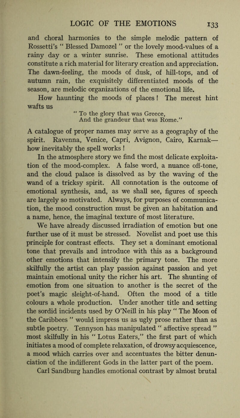 and choral harmonies to the simple melodic pattern of Rossetti’s “ Blessed Damozel ” or the lovely mood-values of a rainy day or a winter sunrise. These emotional attitudes constitute a rich material for literary creation and appreciation. The dawn-feeling, the moods of dusk, of hill-tops, and of autumn rain, the exquisitely differentiated moods of the season, are melodic organizations of the emotional life. How haunting the moods of places ! The merest hint wafts us “ To the glory that was Greece, And the grandeur that was Rome.” A catalogue of proper names may serve as a geography of the spirit. Ravenna, Venice, Capri, Avignon, Cairo, Karnak— how inevitably the spell works ! In the atmosphere story we find the most delicate exploita¬ tion of the mood-complex. A false word, a nuance off-tone, and the cloud palace is dissolved as by the waving of the wand of a tricksy spirit. All connotation is the outcome of emotional synthesis, and, as we shall see, figures of speech are largely so motivated. Always, for purposes of communica¬ tion, the mood construction must be given an habitation and a name, hence, the imaginal texture of most literature. We have already discussed irradiation of emotion but one further use of it must be stressed. Novelist and poet use this principle for contrast effects. They set a dominant emotional tone that prevails and introduce with this as a background other emotions that intensify the primary tone. The more skilfully the artist can play passion against passion and yet maintain emotional unity the richer his art. The shunting of emotion from one situation to another is the secret of the poet’s magic sleight-of-hand. Often the mood of a title colours a whole production. Under another title and setting the sordid incidents used by O’Neill in his play “ The Moon of the Caribbees ” would impress us as ugly prose rather than as subtle poetry. Tennyson has manipulated “ affective spread ” most skilfully in his “ Lotus Eaters,” the first part of which initiates a mood of complete relaxation, of drowsy acquiescence, a mood which carries over and accentuates the bitter denun¬ ciation of the indifferent Gods in the latter part of the poem. Carl Sandburg handles emotional contrast by almost brutal