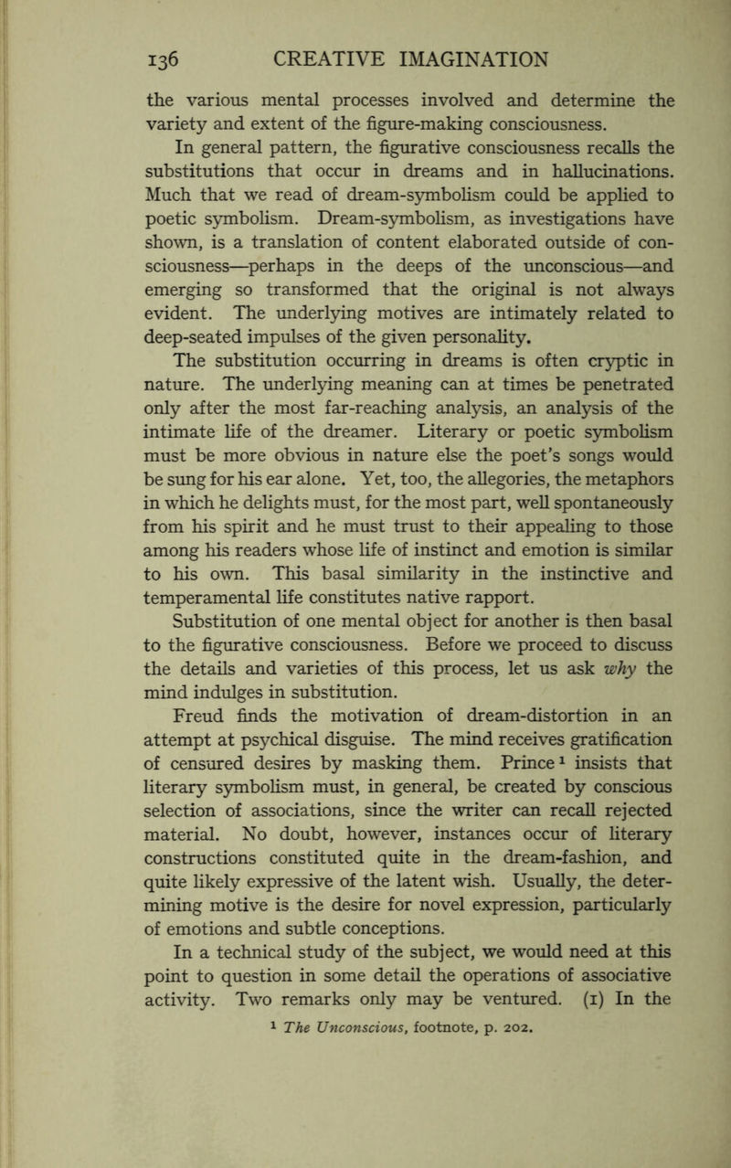 the various mental processes involved and determine the variety and extent of the figure-making consciousness. In general pattern, the figurative consciousness recalls the substitutions that occur in dreams and in hallucinations. Much that we read of dream-symbolism could be applied to poetic symbolism. Dream-symbolism, as investigations have shown, is a translation of content elaborated outside of con¬ sciousness—perhaps in the deeps of the unconscious—and emerging so transformed that the original is not always evident. The underlying motives are intimately related to deep-seated impulses of the given personality. The substitution occurring in dreams is often cryptic in nature. The underlying meaning can at times be penetrated only after the most far-reaching analysis, an analysis of the intimate life of the dreamer. Literary or poetic symbolism must be more obvious in nature else the poet’s songs would be sung for his ear alone. Yet, too, the allegories, the metaphors in which he delights must, for the most part, well spontaneously from his spirit and he must trust to their appealing to those among his readers whose life of instinct and emotion is similar to his own. This basal similarity in the instinctive and temperamental life constitutes native rapport. Substitution of one mental object for another is then basal to the figurative consciousness. Before we proceed to discuss the details and varieties of this process, let us ask why the mind indulges in substitution. Freud finds the motivation of dream-distortion in an attempt at psychical disguise. The mind receives gratification of censured desires by masking them. Prince1 insists that literary symbolism must, in general, be created by conscious selection of associations, since the writer can recall rejected material. No doubt, however, instances occur of literary constructions constituted quite in the dream-fashion, and quite likely expressive of the latent wish. Usually, the deter¬ mining motive is the desire for novel expression, particularly of emotions and subtle conceptions. In a technical study of the subject, we would need at this point to question in some detail the operations of associative activity. Two remarks only may be ventured. (1) In the 1 The Unconscious, footnote, p. 202.