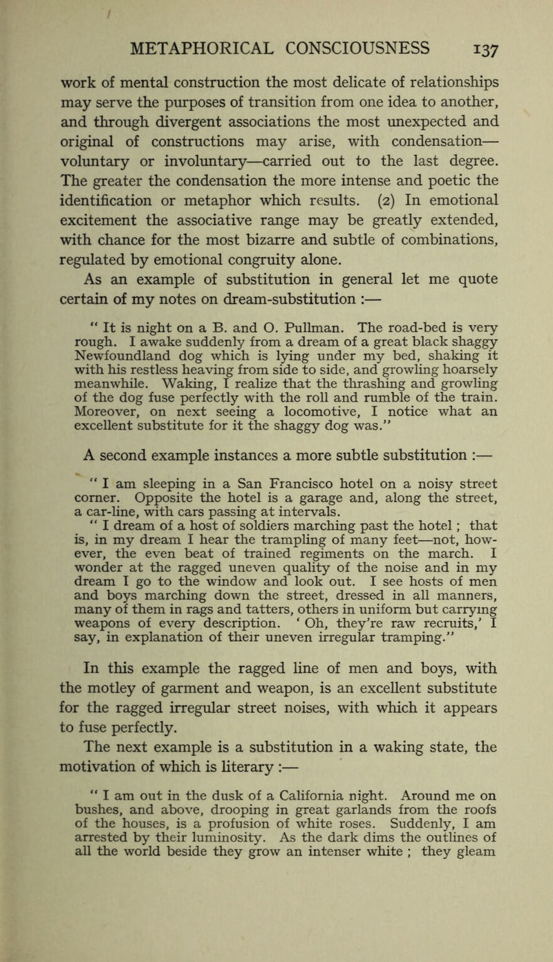 work of mental construction the most delicate of relationships may serve the purposes of transition from one idea to another, and through divergent associations the most unexpected and original of constructions may arise, with condensation— voluntary or involuntary—carried out to the last degree. The greater the condensation the more intense and poetic the identification or metaphor which results. (2) In emotional excitement the associative range may be greatly extended, with chance for the most bizarre and subtle of combinations, regulated by emotional congruity alone. As an example of substitution in general let me quote certain of my notes on dream-substitution :— “ It is night on a B. and O. Pullman. The road-bed is very rough. I awake suddenly from a dream of a great black shaggy Newfoundland dog which is lying under my bed, shaking it with his restless heaving from side to side, and growling hoarsely meanwhile. Waking, I realize that the thrashing and growling of the dog fuse perfectly with the roll and rumble of the train. Moreover, on next seeing a locomotive, I notice what an excellent substitute for it the shaggy dog was.” A second example instances a more subtle substitution :—  I am sleeping in a San Francisco hotel on a noisy street comer. Opposite the hotel is a garage and, along the street, a car-line, with cars passing at intervals. “ I dream of a host of soldiers marching past the hotel; that is, in my dream I hear the trampling of many feet—not, how¬ ever, the even beat of trained regiments on the march. I wonder at the ragged uneven quality of the noise and in my dream I go to the window and look out. I see hosts of men and boys marching down the street, dressed in all manners, many of them in rags and tatters, others in uniform but carrying weapons of every description. ‘ Oh, they’re raw recruits,’ I say, in explanation of their uneven irregular tramping.” In this example the ragged fine of men and boys, with the motley of garment and weapon, is an excellent substitute for the ragged irregular street noises, with which it appears to fuse perfectly. The next example is a substitution in a waking state, the motivation of which is literary :— “ I am out in the dusk of a California night. Around me on bushes, and above, drooping in great garlands from the roofs of the houses, is a profusion of white roses. Suddenly, I am arrested by their luminosity. As the dark dims the outlines of all the world beside they grow an intenser white ; they gleam